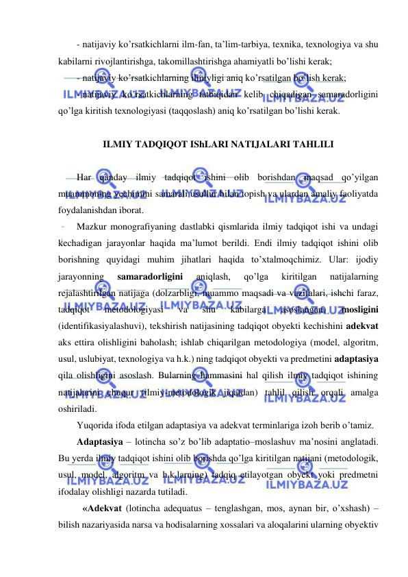  
 
- natijaviy ko’rsatkichlarni ilm-fan, ta’lim-tarbiya, texnika, texnologiya va shu 
kabilarni rivojlantirishga, takomillashtirishga ahamiyatli bo’lishi kerak; 
- natijaviy ko’rsatkichlarning ilmiyligi aniq ko’rsatilgan bo’lish kerak; 
- natijaviy ko’rsatkichlarning tatbiqidan kelib chiqadigan samaradorligini 
qo’lga kiritish texnologiyasi (taqqoslash) aniq ko’rsatilgan bo’lishi kerak. 
 
ILMIY TADQIQOT IShLARI NATIJALARI TAHLILI 
 
Har qanday ilmiy tadqiqot ishini olib borishdan maqsad qo’yilgan 
muammoning yechimini samarali usullur bilan topish va ulardan amaliy faoliyatda 
foydalanishdan iborat. 
Mazkur monografiyaning dastlabki qismlarida ilmiy tadqiqot ishi va undagi 
kechadigan jarayonlar haqida ma’lumot berildi. Endi ilmiy tadqiqot ishini olib 
borishning quyidagi muhim jihatlari haqida to’xtalmoqchimiz. Ular: ijodiy 
jarayonning 
samaradorligini 
aniqlash, 
qo’lga 
kiritilgan 
natijalarning 
rejalashtirilgan natijaga (dolzarbligi, muammo maqsadi va vazifalari, ishchi faraz, 
tadqiqot 
metodologiyasi 
va 
shu 
kabilarga 
asoslangan) 
mosligini 
(identifikasiyalashuvi), tekshirish natijasining tadqiqot obyekti kechishini adekvat 
aks ettira olishligini baholash; ishlab chiqarilgan metodologiya (model, algoritm, 
usul, uslubiyat, texnologiya va h.k.) ning tadqiqot obyekti va predmetini adaptasiya 
qila olishligini asoslash. Bularning hammasini hal qilish ilmiy tadqiqot ishining 
natijalarini chuqur (ilmiy-metodologik jiqatdan) tahlil qilish orqali amalga 
oshiriladi. 
Yuqorida ifoda etilgan adaptasiya va adekvat terminlariga izoh berib o’tamiz. 
Adaptasiya – lotincha so’z bo’lib adaptatio–moslashuv ma’nosini anglatadi. 
Bu yerda ilmiy tadqiqot ishini olib borishda qo’lga kiritilgan natijani (metodologik, 
usul, model, algoritm va h.k.larning) tadqiq etilayotgan obyekt yoki predmetni 
ifodalay olishligi nazarda tutiladi. 
 «Adekvat (lotincha adequatus – tenglashgan, mos, aynan bir, o’xshash) – 
bilish nazariyasida narsa va hodisalarning xossalari va aloqalarini ularning obyektiv 
