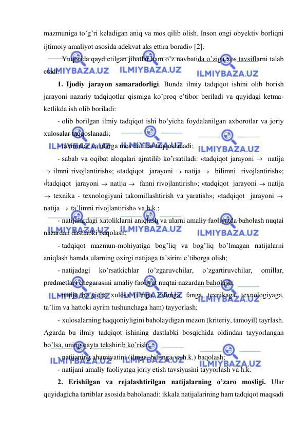  
 
mazmuniga to’g’ri keladigan aniq va mos qilib olish. Inson ongi obyektiv borliqni 
ijtimoiy amaliyot asosida adekvat aks ettira boradi» 2. 
 Yuqorida qayd etilgan jihatlar ham o’z navbatida o’ziga xos tavsiflarni talab 
etadi. 
1. Ijodiy jarayon samaradorligi. Bunda ilmiy tadqiqot ishini olib borish 
jarayoni nazariy tadqiqotlar qismiga ko’proq e’tibor beriladi va quyidagi ketma-
ketlikda ish olib boriladi: 
- olib borilgan ilmiy tadqiqot ishi bo’yicha foydalanilgan axborotlar va joriy 
xulosalar taqqoslanadi; 
- taxminlar va ularga mos dalillar taqqoslanadi; 
- sabab va oqibat aloqalari ajratilib ko’rsatiladi: «tadqiqot jarayoni   natija 
 ilmni rivojlantirish»; «tadqiqot  jarayoni  natija    bilimni  rivojlantirish»; 
«tadqiqot  jarayoni  natija   fanni rivojlantirish»; «tadqiqot  jarayoni  natija 
  texnika - texnologiyani takomillashtirish va yaratish»; «tadqiqot  jarayoni   
natija  ta’limni rivojlantirish» va h.k.; 
- natijalardagi xatoliklarni aniqlash va ularni amaliy faoliyatda baholash nuqtai 
nazardan dastlabki baqolash; 
- tadqiqot mazmun-mohiyatiga bog’liq va bog’liq bo’lmagan natijalarni 
aniqlash hamda ularning oxirgi natijaga ta’sirini e’tiborga olish; 
- natijadagi 
ko’rsatkichlar 
(o’zgaruvchilar, 
o’zgartiruvchilar, 
omillar, 
predmetlar) chegarasini amaliy faoliyat nuqtai nazardan baholash; 
- natija bo’yicha xulosa (ilmga, bilimga, fanga, texnikaga, texnologiyaga, 
ta’lim va hattoki ayrim tushunchaga ham) tayyorlash; 
- xulosalarning haqqoniyligini baholaydigan mezon (kriteriy, tamoyil) tayrlash. 
Agarda bu ilmiy tadqiqot ishining dastlabki bosqichida oldindan tayyorlangan 
bo’lsa, uning qayta tekshirib ko’rish; 
- natijaning ahamiyatini (ilmga, bilimga va h.k.) baqolash; 
- natijani amaliy faoliyatga joriy etish tavsiyasini tayyorlash va h.k. 
2. Erishilgan va rejalashtirilgan natijalarning o’zaro mosligi. Ular 
quyidagicha tartiblar asosida baholanadi: ikkala natijalarining ham tadqiqot maqsadi 
