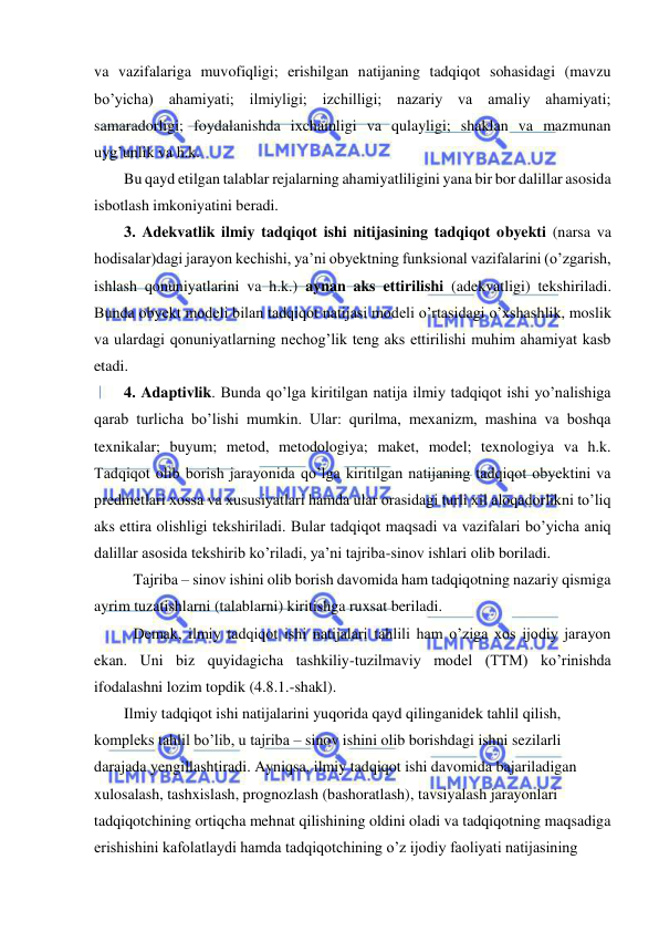  
 
va vazifalariga muvofiqligi; erishilgan natijaning tadqiqot sohasidagi (mavzu 
bo’yicha) ahamiyati; ilmiyligi; izchilligi; nazariy va amaliy ahamiyati; 
samaradorligi; foydalanishda ixchamligi va qulayligi; shaklan va mazmunan 
uyg’unlik va h.k. 
Bu qayd etilgan talablar rejalarning ahamiyatliligini yana bir bor dalillar asosida 
isbotlash imkoniyatini beradi. 
3. Adekvatlik ilmiy tadqiqot ishi nitijasining tadqiqot obyekti (narsa va 
hodisalar)dagi jarayon kechishi, ya’ni obyektning funksional vazifalarini (o’zgarish, 
ishlash qonuniyatlarini va h.k.) aynan aks ettirilishi (adekvatligi) tekshiriladi. 
Bunda obyekt modeli bilan tadqiqot natijasi modeli o’rtasidagi o’xshashlik, moslik 
va ulardagi qonuniyatlarning nechog’lik teng aks ettirilishi muhim ahamiyat kasb 
etadi. 
4. Adaptivlik. Bunda qo’lga kiritilgan natija ilmiy tadqiqot ishi yo’nalishiga 
qarab turlicha bo’lishi mumkin. Ular: qurilma, mexanizm, mashina va boshqa 
texnikalar; buyum; metod, metodologiya; maket, model; texnologiya va h.k. 
Tadqiqot olib borish jarayonida qo’lga kiritilgan natijaning tadqiqot obyektini va 
predmetlari xossa va xususiyatlari hamda ular orasidagi turli xil aloqadorlikni to’liq 
aks ettira olishligi tekshiriladi. Bular tadqiqot maqsadi va vazifalari bo’yicha aniq 
dalillar asosida tekshirib ko’riladi, ya’ni tajriba-sinov ishlari olib boriladi. 
 Tajriba – sinov ishini olib borish davomida ham tadqiqotning nazariy qismiga 
ayrim tuzatishlarni (talablarni) kiritishga ruxsat beriladi. 
 Demak, ilmiy tadqiqot ishi natijalari tahlili ham o’ziga xos ijodiy jarayon 
ekan. Uni biz quyidagicha tashkiliy-tuzilmaviy model (TTM) ko’rinishda 
ifodalashni lozim topdik (4.8.1.-shakl). 
Ilmiy tadqiqot ishi natijalarini yuqorida qayd qilinganidek tahlil qilish, 
kompleks tahlil bo’lib, u tajriba – sinov ishini olib borishdagi ishni sezilarli 
darajada yengillashtiradi. Ayniqsa, ilmiy tadqiqot ishi davomida bajariladigan 
xulosalash, tashxislash, prognozlash (bashoratlash), tavsiyalash jarayonlari 
tadqiqotchining ortiqcha mehnat qilishining oldini oladi va tadqiqotning maqsadiga 
erishishini kafolatlaydi hamda tadqiqotchining o’z ijodiy faoliyati natijasining 
