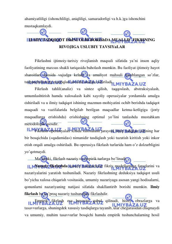  
 
ahamiyatliligi (ishonchliligi, aniqliligi, samaradorligi va h.k.)ga ishonchini 
mustaqkamlaydi. 
 
ILMIY TADQIQOT IShINI OLIB BORIShDA MUALLIF  FIKRINING 
RIVOJIGA USLUBIY TAVSIYaLAR 
 
 Fikrlashni ijtimoiy-tarixiy rivojlanish maqsuli sifatida ya’ni inson aqliy 
faoliyatining maxsus shakli tariqasida baholash mumkin. Bu faoliyat ijtimoiy hayot 
sharoitlari asosida vujudga keladi va amaliyot mahsuli hisoblangan so’zlar, 
tushunchalarning mantiqlari asosida amalga oshiriladi. 
 Fikrlash tahlil(analiz) va sintez qilish, taqqoslash, abstraksiyalash, 
umumlashtirish hamda xulosalash kabi xayoliy operasiyalar yordamida amalga 
oshiriladi va u ilmiy tadqiqot ishining mazmun-mohiyatini ochib berishda tadqiqot 
maqsadi va vazifalarida belgilab berilgan maqsadlar ketma-ketligiga (joriy 
maqsadlarga erishishda) erishishning optimal yo’lini tanlashda mustahkam 
metodologik asosdir. 
 Fikrlash operasiyalari ichida xulosalash jarayoni ilmiy tadqiqot ishining har 
bir bosqichida («qadamida») nimanidir tasdiqlash yoki tuzatish kiritish yoki inkor 
etish orqali amalga oshiriladi. Bu operasiya fikrlash turlarida ham o’z dolzarbligini 
yo’qotmaydi. 
 Ma’lumki, fikrlash nazariy va empirik turlarga bo’linadi. 
 Nazariy fikrlashda nazariy tushunchalar fikriy modellarning farazlarini va 
nazariyalarini yaratish tushuniladi. Nazariy fikrlashning deduksiya tadqiqot usuli 
bo’yicha xulosa chiqarish vositasida, umumiy nazariyaga asosan yangi hodisalarni, 
qonunlarni nazariyaning natijasi sifatida shakllantirib borishi mumkin. Ilmiy 
fikrlash bu ko’proq nazariy tushunchali fikrlashdir. 
 Empirik fikrlash esa bevosita qabul qilinadi, hissiy obrazlarga va 
tasavvurlarga, shuningdek xususiy tasdiqlarga tayanib, ular chegarasidan chiqmaydi 
va umumiy, muhim tasavvurlar bosqichi hamda empirik tushunchalarning hosil 
