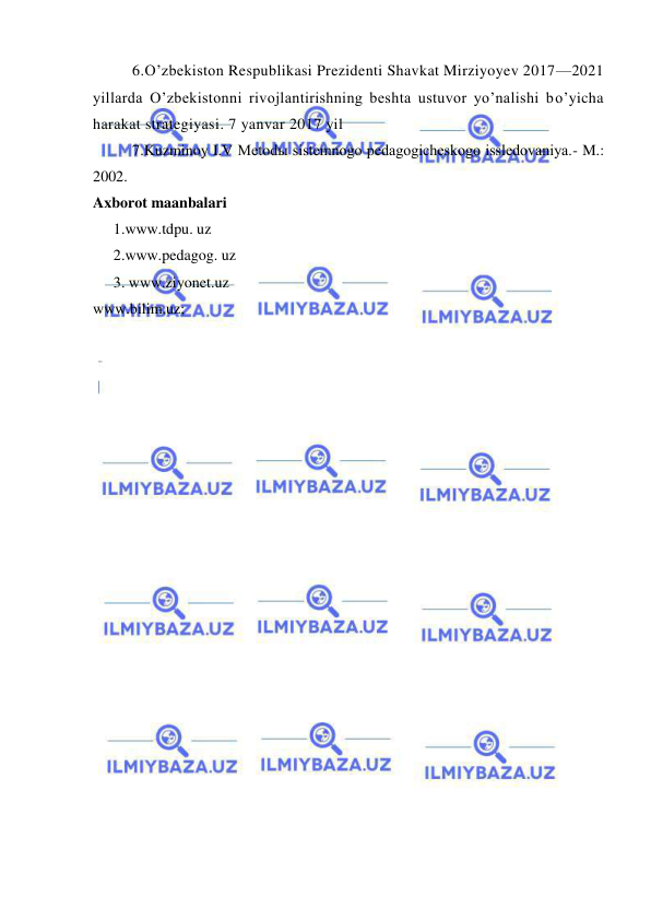  
 
6.O’zbekiston Respublikasi Prezidenti Shavkat Mirziyoyev 2017—2021 
yillarda O’zbekistonni rivojlantirishning beshta ustuvor yo’nalishi bo’yicha 
harakat strategiyasi. 7 yanvar 2017 yil 
7.Kuzminoy I.V Metodы sistemnogo pedagogicheskogo issledovaniya.- M.: 
2002. 
Axborot maanbalari 
1.www.tdpu. uz 
2.www.pedagog. uz 
 
3. www.ziyonet.uz 
www.bilim.uz; 
 
 
