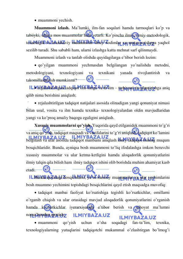  
 
  muammoni yechish. 
Muammoni izlash. Ma’lumki, ilm-fan soqalari hamda tarmoqlari ko’p va 
tabiiyki, ularga mos muammolar ham yetarli. Ko’pincha ilmiy, ilmiy-metodologik, 
texnologik va texnikaviy muammolar ilmiy xodimlar va mutaxassislarga yaqhol 
sezilib turadi. Shu sababli ham, ularni izlashga katta mehnat sarf qilinmaydi. 
Muammoni izlash va tanlab olishda quyidagilarga e’tibor berish lozim: 
  qo’yilgan muammoni yechmasdan belgilangan yo’nalishda metodni, 
metodologiyani, 
texnologiyani 
va 
texnikani 
yanada 
rivojlantirish 
va 
takomillashtirish mumkinmi? 
  rejalashtirilgan tadqiqot ilm-fanga va ta’lim – tarbiyani rivojlantirishga aniq 
qilib nima berishini aniqlash; 
  rejalashtirilgan tadqiqot natijalari asosida olinadigan yangi qonuniyat nimasi 
bilan usul, vosita va ilm hamda texnika- texnologiyalardan oldin mavjudlaridan 
yangi va ko’proq amaliy baqoga egaligini aniqlash. 
Xususiy muammolarni qo’yish. Yuqorida qayd etilganidek muammoni to’g’ri 
va aniq qo’yish, tadqiqot maqsadi va vazifalarini to’g’ri aniqlash, tadqiqot ko’lamini 
belgilash va ular asosida tadqiqot manbaini aniqlash ilmiy tadqiqot inining muqum  
bosqichlaridir. Bunda, ayniqsa bosh muammoni to’liq ifodalashga imkon beruvchi 
xususiy muammolar va ular ketma-ketligini hamda aloqadorlik qonuniyatlarini 
ilmiy talqin qila bilish ham  ilmiy tadqiqot ishini olib borishda muhim ahamiyat kasb 
etadi.  
Bunda quyidagi bosqichlarni, ya’ni xususiy muammolar va ular yechimlarini 
bosh muammo yechimini topishdagi bosqichlarini qayd etish maqsadga muvofiq: 
  tadqiqot manbai faoliyat ko’rsatishiga tegishli ko’rsatkichlar, omillarni 
o’rganib chiqish va ular orasidagi mavjud aloqadorlik qonuniyatlarini o’rganish 
hamda ko’rsatkichlar iyerarxiyasiga e’tibor berish va nihoyat ma’lumni 
noma’lumdan ajratish; 
  muammoni 
qo’yish 
uchun 
o’sha 
soqadagi 
fan-ta’lim, 
texnika, 
texnologiyalarning yutuqlarini tadqiqotchi mukammal o’zlashtirgan bo’lmog’i 
