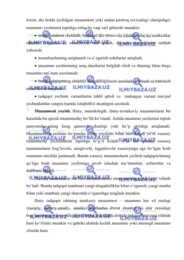  
 
lozim, aks holda yechilgan muammoni yoki undan pastroq saviyadagi (darajadagi) 
muammo yechimini topishga ortiqcha vaqt sarf qilinishi mumkin; 
  noma’lumlarni cheklash, manbani aks ettiruvchi (ifodalovchi) ko’rsatkichlar 
tabiatini o’rganish va asosiylarini olib qolish, ikkinchi darajalilarini tashlab 
yuborish; 
  nomalumlarning aniqlanish va o’zgarish sohalarini aniqlash; 
  muammo yechimining aniq shartlarini belgilab olish va shuning bilan birga 
muammo turi ham asoslanadi; 
  butun tadqiqotning umumiy metodologiyasini asoslash, o’lchash va baholash 
mezonlarini aniqlash; 
  tadqiqot yechimi variantlarini tahlil qilish va  tanlangan variant mavjud 
yechimlardan yangisi hamda istiqbollisi ekanligini asoslash. 
Muammoni yoyish. Ilmiy, metodologik, ilmiy-texnikaviy muammolarni bir 
harashda bir qirrali muammoday bo’lib ko’rinadi. Aslida muammo yechimini topish 
jarayonida uning keng qamrovli ekanligi yoki ko’p qirraligi aniqlanadi. 
Muammoning yechimi ko’pincha uning yoyilishi bilan mos keladi ya’ni xususiy 
muammolar yechimlarini topishga to’g’ri keladi. Ular har qanday xususiy 
muammolarni bog’lovchi, aniqlovchi, tugunlovchi xususiyatga ega bo’lgan bosh 
muammo atrofida jamlanadi. Bunda xususiy muammolarni yechish tadqiqotchining 
qo’liga bosh muammo yechimiga javob izlashda ma’lumotlar, axborotlar va 
dalillarni beradi.  
Xususiy muammolar ma’lum darajada asosiy muammoning rejalariga o’xshash 
bo’ladi. Bunda tadqiqot manbaini yangi aloqadorliklar bilan o’rganish, yangi manba 
bilan yoki manbani yangi sharoitda o’rganishga tenglash mumkin. 
Ilmiy tadqiqot ishining markaziy muammosi – muammo har xil turdagi 
(nazariy, nazariy-amaliy, amaliy) jiqatlardan iborat ekanligi va ular orasidagi 
bog’lanishning xilma-xilligidir. Ular ba’zi hollarda alohida tadqiqot mavzusi sifatida 
ham ko’rilishi mumkin va qattoki alohida kichik muammo yoki mustaqil muammo 
sifatida ham. 
