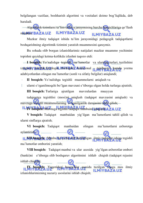  
 
belgilangan vazifaar, boshharish algoritmi va vositalari doimo bog’liqlikda, deb 
haraladi. 
Algoritmik tizimlarni ta’lim-tarbiya jarayonining barcha bosqichlariga qo’llash 
mumkin. 
Mazkur ilmiy tadqiqot ishida ta’lim jarayonidagi pedagogik tadqiqotlarni 
boshqarishning algoritmik tizimini yaratish muammosini qaraymiz. 
Bu sohada olib borgan izlanishlarimiz natijalari mazkur muammo yechimini 
topishni quyidagi ketma-ketlikda izlashni taqozo etdi: 
I  bosqich: Yo’nalishga   tegishli   ma’lumotlar    va  ularning turlari, tuzilishini 
(empirik, analitik,fiziologik (biologik), funksional – tajribaviy) hamda yozma 
adabiyotlardan olingan ma’lumotlar (sonli va sifatiy belgilar) aniqlandi;  
II  bosqich: Yo’nalishga  tegishli   muammolarni  aniqlash va 
ularni o’rganilmoqchi bo’lgan mavzuni e’tiborga olgan holda turlarga ajratish;        
III  bosqich: Turlariga    ajratilgan      mavzulardan     muayyan 
tadqiqotga tegishlisi (mosi)ni aniqlash (tadqiqot mavzusini aniqlash) va 
mavzuga tegishli muammolarning  o’rganilganlik darajasini tahlil qilish;  
IV bosqich: Mavzuga tegishli tadqiqot manbaini aniqlash;  
V bosqich: Tadqiqot   manbaidan  yig’ilgan  ma’lumotlarni tahlil qilish va 
ularni sinflarga ajratish;      
VI bosqich: Tadqiqot  manbaidan  olingan  ma’lumotlarni axborotga 
aylantirish; 
VII bosqich:  Manba bo’yicha olib boriladigan  ilmiy tadqiqot ishiga tegishli 
ma’lumotlar omborini yaratish;  
VIII bosqich:   Tadqiqot manbai va  ular  asosida   yig’ilgan axborotlar ombori   
(banki)ni   e’tiborga olib boshqaruv algoritmini  ishlab  chiqish (tadqiqot rejasini 
ishlab chiqish);     
IX bosqich: Yuqoridagi bosqichlar asosida tuzilgan rejaga mos ilmiy 
izlanishlarimizning nazariy asoslarini ishlab chiqish;   
