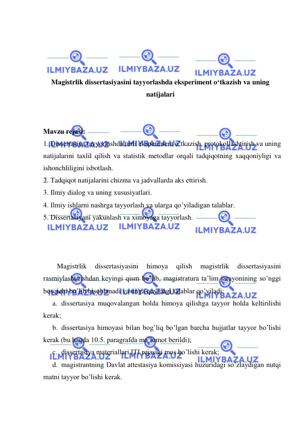  
 
 
 
 
 
Magistrlik dissertasiyasini tayyorlashda eksperiment o‘tkazish va uning 
natijalari 
 
 
Mavzu rejasi: 
1. Dissertasiya tayyorlashda turli eksperiment o’tkazish, protokollashtirish va uning 
natijalarini taxlil qilish va statistik metodlar orqali tadqiqotning xaqqoniyligi va 
ishonchliligini isbotlash. 
2. Tadqiqot natijalarini chizma va jadvallarda aks ettirish. 
3. Ilmiy dialog va uning xususiyatlari. 
4. Ilmiy ishlarni nashrga tayyorlash va ularga qo’yiladigan talablar. 
5. Dissertasiyani yakunlash va ximoyaga tayyorlash. 
 
 
 
Magistrlik 
dissertasiyasini 
himoya 
qilish 
magistrlik 
dissertasiyasini 
rasmiylashtirishdan keyingi qism bo’lib, magistratura ta’lim jarayonining so’nggi 
bosqichi bo’lib hisoblanadi va unga quyidagi talablar qo’yiladi: 
a. dissertasiya muqovalangan holda himoya qilishga tayyor holda keltirilishi 
kerak; 
b. dissertasiya himoyasi bilan bog’liq bo’lgan barcha hujjatlar tayyor bo’lishi 
kerak (bu haqda 10.5. paragrafda ma’lumot berildi); 
c. dissertasiya materiallari ITI rejasigi mos bo’lishi kerak; 
d. magistrantning Davlat attestasiya komissiyasi huzuridagi so’zlaydigan nutqi 
matni tayyor bo’lishi kerak. 
