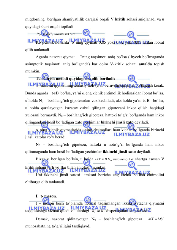  
 
miqdorning  berilgan ahamiyatlilik darajasi orqali V kritik sohasi aniqlanadi va u 
quyidagi shart orqali topiladi: 
 
 

)
(
В Н0 ишончли
Р Т
 
 Ko’pchilik hollarda   ning qiymati 0,05 yoki 0,02 yoki 0,01 lardan iborat 
qilib tanlanadi. 
 Agarda nazorat qiymat – Tning taqsimoti aniq bo’lsa ( hyech bo’lmaganda 
asimptotik taqsimoti aniq bo’lganda) har doim V-kritik sohani amalda topish 
mumkin. 
 Tekshirish metodi quyidagicha olib boriladi:  
 T- nazorat qiymatning xususiy holi (t) ni beruvchi tanlamani o’tkazish kerak. 
Bunda agarda    tB  bo’lsa, ya’ni  eng kichik ehtimollik hodisasidan iborat bo’lsa, 
u holda N0 – boshlang’ich gipotezadan voz kechiladi, aks holda ya’ni tB   bo’lsa, 
u holda qaralayotgan kuzatuv qabul qilingan gipotezani inkor qilish haqidagi 
xulosani bermaydi. N0 – boshlang’ich gipoteza, hattoki to’g’ri bo’lganda ham inkor  
qilingandagi hosil bo’ladigan xato yechimlar birinchi jinsli xato deyiladi.  
  ning kichik qiymatlarida uning ehtimollari ham kichik bo’lganda birinchi 
jinsli xatolar ro’y beradi. 
 N0 – boshlang’ich gipoteza, hattoki u noto’g’ri bo’lganda ham inkor 
qilinmaganda ham hosil bo’ladigan yechimlar ikkinchi jinsli xato deyiladi. 
 Bizga  berilgan bo’lsin, u holda 


)
(
В Н0 ишончли
Р Т
 shartga asosan V 
kritik sohani turli yo’llar bilan aniqlash mumkin.  
 Uni ikkinchi jinsli xatosi  imkoni boricha eng kichik bo’lish ehtimolini 
e’tiborga olib tanlanadi. 
 
 I.  t- mezon. 
 t – mezon bosh to’plamda normal taqsimlangan ikkita o’rtacha qiymatni 
taqqoslashga xizmat qiladi va ulardagi  
у
x
G вa G
 dispersiyalar teng bo’ladi. 
 Demak, nazorat qidinayotgan N0 – boshlang’ich gipoteza  
МХ  МУ
  
munosabatning to’g’riligini tasdiqlaydi. 
