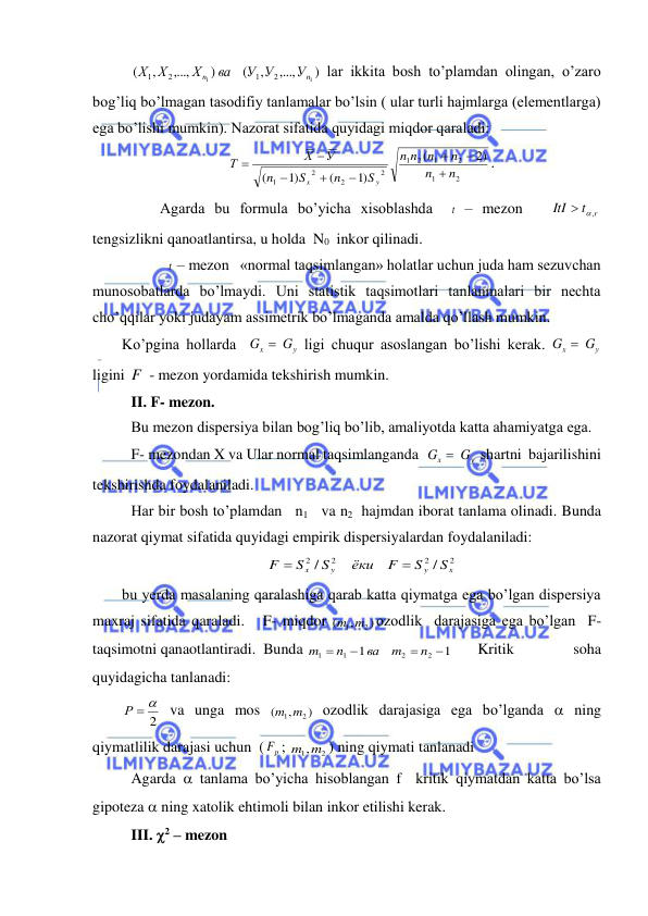  
 
  
)
,...,
,
(
)
,...,
,
(
1
1
2
1
2
1
n
n
У
У У
ва
Х
Х Х
 lar ikkita bosh to’plamdan olingan, o’zaro 
bog’liq bo’lmagan tasodifiy tanlamalar bo’lsin ( ular turli hajmlarga (elementlarga) 
ega bo’lishi mumkin). Nazorat sifatida quyidagi miqdor qaraladi: 
2
1
2
1
2
1
2
2
2
1
2)
(
)1
(
)1
(
n
n
n
n
n
n
S
n
S
n
У
Х
Т
y
x








. 
          Agarda bu formula bo’yicha xisoblashda  t  – mezon   
t r
ItI
 ,
  
tengsizlikni qanoatlantirsa, u holda  N0   inkor qilinadi.  
            t – mezon   «normal taqsimlangan» holatlar uchun juda ham sezuvchan 
munosobatlarda bo’lmaydi. Uni statistik taqsimotlari tanlanmalari bir nechta 
cho’qqilar yoki judayam assimetrik bo’lmaganda amalda qo’llash mumkin. 
Ko’pgina hollarda  
у
x
G  G
 ligi chuqur asoslangan bo’lishi kerak. 
у
x
G  G
 
ligini F  - mezon yordamida tekshirish mumkin. 
 II. F- mezon. 
 Bu mezon dispersiya bilan bog’liq bo’lib, amaliyotda katta ahamiyatga ega. 
 F- mezondan X va Ular normal taqsimlanganda  
у
x
G  G
 shartni  bajarilishini 
tekshirishda foydalaniladi. 
 Har bir bosh to’plamdan   n1   va n2  hajmdan iborat tanlama olinadi. Bunda 
nazorat qiymat sifatida quyidagi empirik dispersiyalardan foydalaniladi: 
2
2
2
2
/
/
x
y
y
x
S
S
F
ёки
S
S
F


 
bu yerda masalaning qaralashiga qarab katta qiymatga ega bo’lgan dispersiya 
maxraj sifatida qaraladi.   F- miqdor 
)
,
(
m1 m2
ozodlik  darajasiga ega bo’lgan  F-  
taqsimotni qanaotlantiradi.  Bunda 
1
1
2
2
1
1




n
m
ва
n
m
 
Kritik 
soha    
quyidagicha tanlanadi: 
2
Р  
 va unga mos 
)
,
(
m1 m2
 ozodlik darajasiga ega bo’lganda  ning 
qiymatlilik darajasi uchun  (
p
F ; 
m1,m2
) ning qiymati tanlanadi 
 Agarda  tanlama bo’yicha hisoblangan f  kritik qiymatdan katta bo’lsa 
gipoteza  ning xatolik ehtimoli bilan inkor etilishi kerak. 
 III. 2 – mezon 
