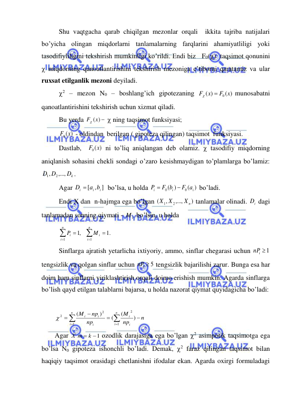  
 
 Shu vaqtgacha qarab chiqilgan mezonlar orqali  ikkita tajriba natijalari 
bo’yicha olingan miqdorlarni tanlamalarning farqlarini ahamiyatliligi yoki 
tasodifiyliligini tekshirish mumkinligi ko’rildi. Endi biz   F0()  taqsimot qonunini 
 miqdorning qanoatlantirishini tekshirish mezoniga e’tiborni qaratamiz va ular 
ruxsat etilganlik mezoni deyiladi. 
 2 – mezon N0 – boshlang’ich gipotezaning 
( )
)
(
F0 x
x
F


munosabatni 
qanoatlantirishini tekshirish uchun xizmat qiladi. 
 Bu yerda 
F (x) 
  ning taqsimot funksiyasi; 
 
)
(
F0 x
 - oldindan  berilgan ( gipoteza qilingan) taqsimot  funksiyasi. 
   Dastlab,  
)
(
F0 x
 ni to’liq aniqlangan deb olamiz.  tasodifiy miqdorning 
aniqlanish sohasini chekli sondagi o’zaro kesishmaydigan to’plamlarga bo’lamiz: 
Dk
D D
,...,
,
2
1
. 
 Agar 
]
,
[
i
i
i
D  a b
  bo’lsa, u holda 
)
(
)
(
0
0
i
i
i
F a
F b
P


 bo’ladi. 
 Endi X dan  n-hajmga ega bo’lgan 
)
,...,
,
(
2
1
Xn
X X
 tanlamalar olinadi. 
i
D  dagi 
tanlamadan sonning qiymati - 
i
M  bo’lsin, u holda 
 






n
i
i
n
i
i
M
P
1
1
.1
,1
 
 Sinflarga ajratish yetarlicha ixtiyoriy, ammo, sinflar chegarasi uchun 
i 1
nP
 
tengsizlik va qolgan sinflar uchun 
nPi  5
 tengsizlik bajarilishi zarur. Bunga esa har 
doim ham sinflarni yiriklashtirish orqali doimo erishish mumkin. Agarda sinflarga 
bo’lish qayd etilgan talablarni bajarsa, u holda nazorat qiymat quyidagicha bo’ladi: 
 








к
i
i
i
к
i
i
i
i
n
np
M
np
np
M
1
2
1
2
2
)
(
(
)
(

 
Agar 
Х m  k 1
 ozodlik darajasiga ega bo’lgan 2 asimpotik taqsimotga ega 
bo’lsa N0 gipoteza ishonchli bo’ladi. Demak, 2 faraz qilingan taqsimot bilan 
haqiqiy taqsimot orasidagi chetlanishni ifodalar ekan. Agarda oxirgi formuladagi 
