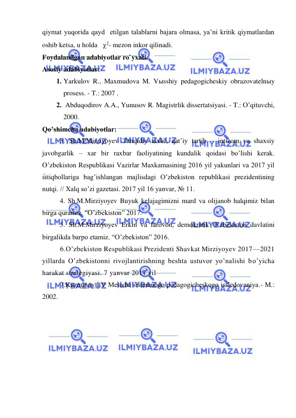  
 
qiymat yuqorida qayd  etilgan talablarni bajara olmasa, ya’ni kritik qiymatlardan 
oshib ketsa, u holda   2- mezon inkor qilinadi. 
Foydalanilgan adabiyotlar ro`yxati. 
Asosiy adabiyotlar: 
1. Yarkulov R., Maxmudova M. Vыsshiy pedagogicheskiy obrazovatelnыy 
prosess. - T.: 2007 . 
2.  Abduqodirov A.A., Yunusov R. Magistrlik dissertatsiyasi. - T.: O’qituvchi, 
2000. 
Qo’shimcha adabiyotlar: 
  
3. Sh.M.Mirziyoyev Tanqidiy taxlil, qat’iy tartib – intizom va shaxsiy 
javobgarlik – xar bir raxbar faoliyatining kundalik qoidasi bo’lishi kerak. 
O’zbekiston Respublikasi Vazirlar Maxkamasining 2016 yil yakunlari va 2017 yil 
istiqbollariga bag’ishlangan majlisdagi O’zbekiston republikasi prezidentining 
nutqi. // Xalq so’zi gazetasi. 2017 yil 16 yanvar, № 11. 
  
4. Sh.M.Mirziyoyev Buyuk kelajagimizni mard va olijanob halqimiz bilan 
birga quramiz. “O’zbekiston” 2017. 
  
5. Sh.M.Mirziyoyev Erkin va farovon, demokratik O’zbekiston davlatini 
birgalikda barpo etamiz. “O’zbekiston” 2016. 
6.O’zbekiston Respublikasi Prezidenti Shavkat Mirziyoyev 2017—2021 
yillarda O’zbekistonni rivojlantirishning beshta ustuvor yo’nalishi bo’yicha 
harakat strategiyasi. 7 yanvar 2017 yil 
7.Kuzminoy I.V Metodы sistemnogo pedagogicheskogo issledovaniya.- M.: 
2002. 
 
