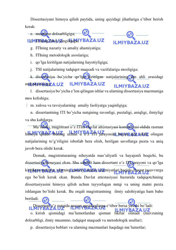  
 
Dissertasiyani himoya qilish paytida, uning quyidagi jihatlariga e’tibor berish 
kerak: 
e. muammo dolzarbligiga; 
f. ITIning ilmiy yangiligiga; 
g. ITIning nazariy va amaliy ahamiyatiga; 
h. ITIning metodologik asoslariga; 
i. qo’lga kiritilgan natijalarning hayotiyligiga; 
j. TSI natijalarining tadqiqot maqsadi va vazifalariga mosligiga; 
k. dissertasiya bo’yicha qo’lga kiritilgan natijalarining ilm ahli orasidagi 
muhokamasiga; 
l. dissertasiya bo’yicha e’lon qilingan ishlar va ularning dissertasiya mazmuniga 
mos kelishiga; 
m. xulosa va tavsiyalarning  amaliy faoliyatga yaqinligiga; 
n. dissertantning ITI bo’yicha nutqining ravonligi, puxtaligi, aniqligi, ilmiyligi 
va shu kabilarga. 
Ma’lumki, magistrant o’z ITIni Davlat attestasiyasi komissiyasi oldida rasman 
himoya qiladi. Buning uchun u o’z ITI jarayonini bayon qila olish, olingan 
natijalarining to’g’riligini isbotlab bera olish, berilgan savollarga puxta va aniq 
javob bera olishi kerak. 
Demak, magistraturaning nihoyatda mas’uliyatli va hayajonli boqichi, bu 
dissertasiya himoyasi ekan. Shu sababli ham dissertant o’z ITI jarayoni va qo’lga 
kiritilgan natijalar, ularning nazariy, amaliy ahamiyatlari haqida chuqur tasavvurga 
ega bo’lish kerak ekan. Bunda Davlat attestasiyasi huzurida tadqiqotchining 
dissertasiyasini himoya qilish uchun tayyorlagan nutqi va uning matni puxta 
ishlangan bo’lishi kerak. Bu orqali magistrantning  ilmiy salohiyatiga ham baho 
beriladi.  
Dissertant o’z nutqida asosan quyidagilarga e’tibor bersa yaxshi bo’ladi: 
o. kirish qismidagi ma’lumotlardan qisman fikrlar olinadi (mavzuning 
dolzarbligi, ilmiy muammo, tadqiqot maqsadi va metodologik usullar); 
p. dissertasiya boblari va ularning mazmunlari haqidagi ma’lumotlar; 
