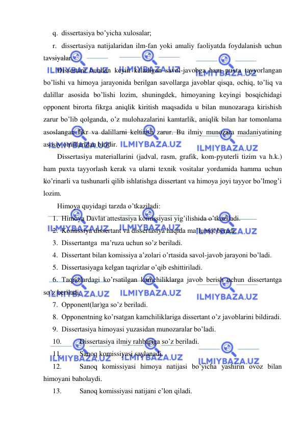  
 
q. dissertasiya bo’yicha xulosalar; 
r. dissertasiya natijalaridan ilm-fan yoki amaliy faoliyatda foydalanish uchun 
tavsiyalar. 
Dissertant bundan keyin keladigan savol-javobga ham puxta tayyorlangan 
bo’lishi va himoya jarayonida berilgan savollarga javoblar qisqa, ochiq, to’liq va 
dalillar asosida bo’lishi lozim, shuningdek, himoyaning keyingi bosqichidagi 
opponent birorta fikrga aniqlik kiritish maqsadida u bilan munozaraga kirishish 
zarur bo’lib qolganda, o’z mulohazalarini kamtarlik, aniqlik bilan har tomonlama 
asoslangan fikr va dalillarni keltirish zarur. Bu ilmiy munozara madaniyatining 
asosiy omillaridan biridir. 
Dissertasiya materiallarini (jadval, rasm, grafik, kom-pyuterli tizim va h.k.) 
ham puxta tayyorlash kerak va ularni texnik vositalar yordamida hamma uchun 
ko’rinarli va tushunarli qilib ishlatishga dissertant va himoya joyi tayyor bo’lmog’i 
lozim. 
Himoya quyidagi tarzda o’tkaziladi: 
1. Himoya Davlat attestasiya komissiyasi yig’ilishida o’tkaziladi. 
2. Komissiya dissertant va dissertasiya haqida ma’lumot beradi. 
3. Dissertantga  ma’ruza uchun so’z beriladi. 
4. Dissertant bilan komissiya a’zolari o’rtasida savol-javob jarayoni bo’ladi. 
5. Dissertasiyaga kelgan taqrizlar o’qib eshittiriladi. 
6. Taqrizlardagi ko’rsatilgan kamchiliklarga javob berish uchun dissertantga 
so’z beriladi. 
7. Opponent(lar)ga so’z beriladi. 
8. Opponentning ko’rsatgan kamchiliklariga dissertant o’z javoblarini bildiradi. 
9. Dissertasiya himoyasi yuzasidan munozaralar bo’ladi. 
10. 
Dissertasiya ilmiy rahbariga so’z beriladi. 
11. 
Sanoq komissiyasi saylanadi. 
12. 
Sanoq komissiyasi himoya natijasi bo’yicha yashirin ovoz bilan 
himoyani baholaydi. 
13. 
Sanoq komissiyasi natijani e’lon qiladi. 
