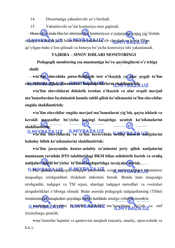  
 
14. 
Dissertantga yakunlovchi so’z beriladi. 
15. 
Yakunlovchi so’zni komissiya raisi gapiradi. 
Himoya oxirida Davlat attestasiyasi komissiyasi a’zolarining yopiq yig’ilishda 
ochiq ovoz berish yo’li bilan himoya yakuni ko’rib chiqiladi va keyin ITIga 
qo’yilgan baho e’lon qilinadi va himoya bo’yicha komissiya ishi yakunlanadi. 
TAJRIBA – SINOV ISHLARI MONITORINGI 
Pedagogik monitoring esa mazmuniga ko’ra quyidagilarni o’z ichiga 
oladi: 
 ta’lim oluvchida psixo-fiziologik test o’tkazish va ular orqali ta’lim 
oluvchilarda siljish (dinamikasi) haqidagi fikrlarni shakllantirish; 
 ta’lim oluvchilarni didaktik testdan o’tkazish va ular orqali mavjud 
ma’lumotlardan foydalanish hamda tahlil qilish ko’nikmasini ta’lim oluvchilar 
ongida shakllantirish; 
 ta’lim oluvchilar ongida mavjud ma’lumotlarni yig’ish, qayta ishlash va 
kerakli maqsadlar bo’yicha keyingi bosqichga uzatish ko’nikmalarini 
shakllantirish; 
 ta’lim oluvchilarda va ta’lim beruvchida oraliq nazorat natijalarini 
baholay bilish ko’nikmalarini shakllantirish; 
 ta’lim jarayonida dastur-uslubiy ta’minotni joriy qilish natijalarini 
muntazam ravishda DTS talablaridagi BKM bilan solishtirib borish va oraliq 
natijalari tahlili bo’yicha  ta’limni boshqarishga tavsiyalar berish. 
Har qanday pedagogik tadqiqot jarayonida oxirgi natija tadqiqot muammosi 
maqsadiga erishganlikni ifodalash imkonini beradi. Bunda ham maqsadga 
erishganlik, tadqiqot va TSI rejasi, ulardagi tadqiqot metodlari va vositalari 
aloqadorliklari e’tiborga olinadi. Bular asosida pedagogik tadqiqotlarning (TSIni) 
monitoringini aniqlashni quyidagi ketma-ketlikda amalga oshirish mumkin: 
 tadqiqot obyektni bo’yicha dastlabki ma’lumotlarni yig’ish va sinf 
(tizim)larga ajratish; 
 ma’lumotlar hajmini va qamrovini aniqlash (nazariy, amaliy, spravochnik va 
h.k.); 
