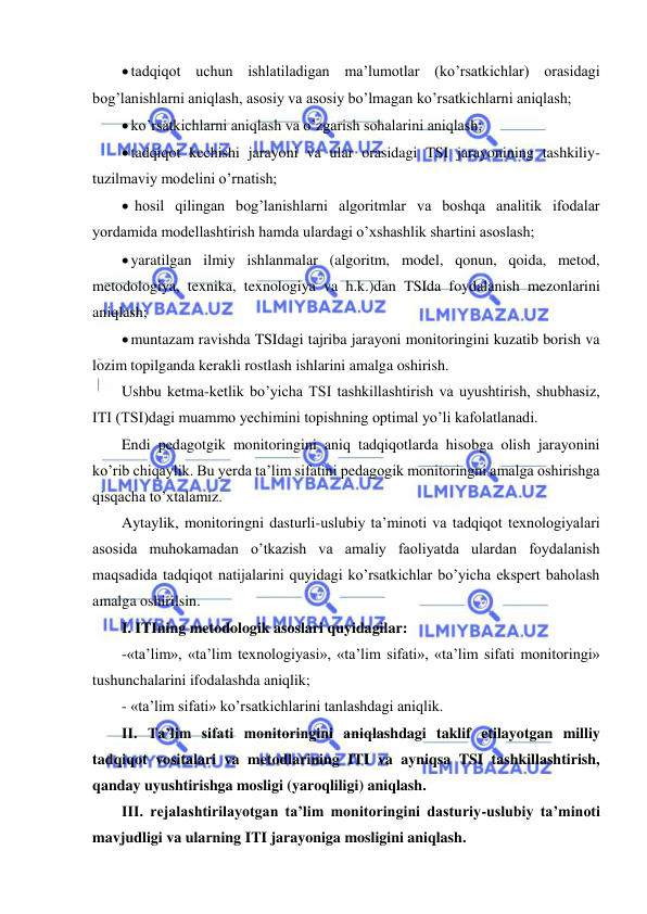  
 
 tadqiqot uchun ishlatiladigan ma’lumotlar (ko’rsatkichlar) orasidagi 
bog’lanishlarni aniqlash, asosiy va asosiy bo’lmagan ko’rsatkichlarni aniqlash; 
 ko’rsatkichlarni aniqlash va o’zgarish sohalarini aniqlash; 
 tadqiqot kechishi jarayoni va ular orasidagi TSI jarayonining tashkiliy-
tuzilmaviy modelini o’rnatish; 
  hosil qilingan bog’lanishlarni algoritmlar va boshqa analitik ifodalar 
yordamida modellashtirish hamda ulardagi o’xshashlik shartini asoslash; 
 yaratilgan ilmiy ishlanmalar (algoritm, model, qonun, qoida, metod, 
metodologiya, texnika, texnologiya va h.k.)dan TSIda foydalanish mezonlarini 
aniqlash; 
 muntazam ravishda TSIdagi tajriba jarayoni monitoringini kuzatib borish va 
lozim topilganda kerakli rostlash ishlarini amalga oshirish. 
Ushbu ketma-ketlik bo’yicha TSI tashkillashtirish va uyushtirish, shubhasiz, 
ITI (TSI)dagi muammo yechimini topishning optimal yo’li kafolatlanadi. 
Endi pedagotgik monitoringini aniq tadqiqotlarda hisobga olish jarayonini 
ko’rib chiqaylik. Bu yerda ta’lim sifatini pedagogik monitoringni amalga oshirishga 
qisqacha to’xtalamiz. 
Aytaylik, monitoringni dasturli-uslubiy ta’minoti va tadqiqot texnologiyalari 
asosida muhokamadan o’tkazish va amaliy faoliyatda ulardan foydalanish 
maqsadida tadqiqot natijalarini quyidagi ko’rsatkichlar bo’yicha ekspert baholash 
amalga oshirilsin. 
I. ITIning metodologik asoslari quyidagilar:  
-«ta’lim», «ta’lim texnologiyasi», «ta’lim sifati», «ta’lim sifati monitoringi» 
tushunchalarini ifodalashda aniqlik; 
- «ta’lim sifati» ko’rsatkichlarini tanlashdagi aniqlik. 
II. Ta’lim sifati monitoringini aniqlashdagi taklif etilayotgan milliy 
tadqiqot vositalari va metodlarining ITI va ayniqsa TSI tashkillashtirish, 
qanday uyushtirishga mosligi (yaroqliligi) aniqlash. 
III. rejalashtirilayotgan ta’lim monitoringini dasturiy-uslubiy ta’minoti 
mavjudligi va ularning ITI jarayoniga mosligini aniqlash. 
