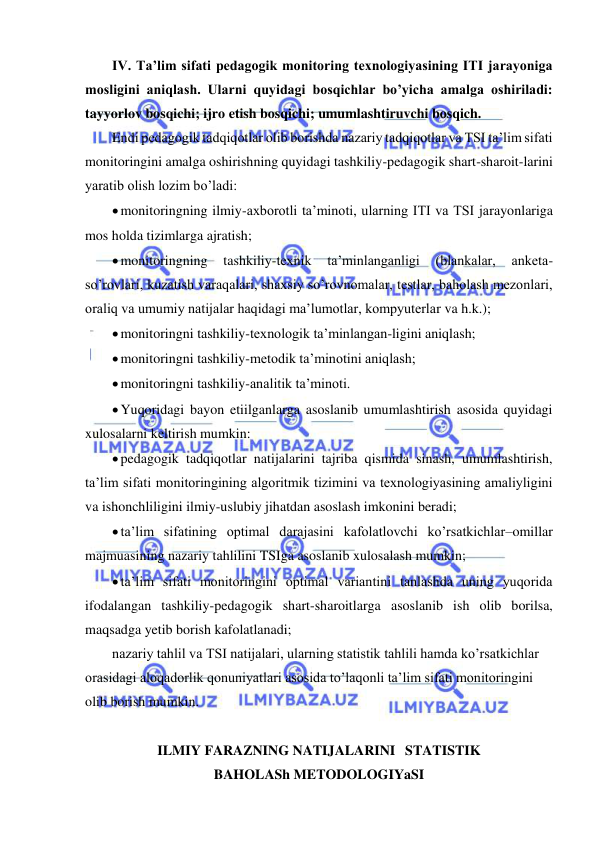  
 
IV. Ta’lim sifati pedagogik monitoring texnologiyasining ITI jarayoniga 
mosligini aniqlash. Ularni quyidagi bosqichlar bo’yicha amalga oshiriladi: 
tayyorlov bosqichi; ijro etish bosqichi; umumlashtiruvchi bosqich. 
Endi pedagogik tadqiqotlar olib borishda nazariy tadqiqotlar va TSI ta’lim sifati 
monitoringini amalga oshirishning quyidagi tashkiliy-pedagogik shart-sharoit-larini 
yaratib olish lozim bo’ladi: 
 monitoringning ilmiy-axborotli ta’minoti, ularning ITI va TSI jarayonlariga 
mos holda tizimlarga ajratish; 
 monitoringning 
tashkiliy-texnik 
ta’minlanganligi 
(blankalar, 
anketa-
so’rovlari, kuzatish varaqalari, shaxsiy so’rovnomalar, testlar, baholash mezonlari, 
oraliq va umumiy natijalar haqidagi ma’lumotlar, kompyuterlar va h.k.); 
 monitoringni tashkiliy-texnologik ta’minlangan-ligini aniqlash; 
 monitoringni tashkiliy-metodik ta’minotini aniqlash; 
 monitoringni tashkiliy-analitik ta’minoti. 
 Yuqoridagi bayon etiilganlarga asoslanib umumlashtirish asosida quyidagi 
xulosalarni keltirish mumkin: 
 pedagogik tadqiqotlar natijalarini tajriba qismida sinash, umumlashtirish, 
ta’lim sifati monitoringining algoritmik tizimini va texnologiyasining amaliyligini 
va ishonchliligini ilmiy-uslubiy jihatdan asoslash imkonini beradi; 
 ta’lim sifatining optimal darajasini kafolatlovchi ko’rsatkichlar–omillar 
majmuasining nazariy tahlilini TSIga asoslanib xulosalash mumkin; 
 ta’lim sifati monitoringini optimal variantini tanlashda uning yuqorida 
ifodalangan tashkiliy-pedagogik shart-sharoitlarga asoslanib ish olib borilsa, 
maqsadga yetib borish kafolatlanadi; 
nazariy tahlil va TSI natijalari, ularning statistik tahlili hamda ko’rsatkichlar 
orasidagi aloqadorlik qonuniyatlari asosida to’laqonli ta’lim sifati monitoringini 
olib borish mumkin. 
 
ILMIY FARAZNING NATIJALARINI  STATISTIK  
BAHOLASh METODOLOGIYaSI 
