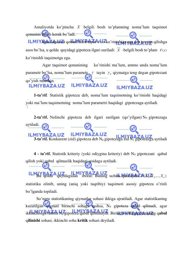  
 
 
Amaliyotda ko’pincha Х  belgili bosh to’plamning noma’lum taqsimot 
qonunini bilish kerak bo’ladi.  
       Agar taqsimot qonuni biror tayin 
F(x)
 ko’rinishiga ega deb taxmin qilishga 
asos bo’lsa, u qolda  quyidagi gipoteza ilgari suriladi: Х  -belgili bosh to’plam  
F(x)
 
ko’rinishli taqsimotga ega.  
        Agar taqsimot qonunining    ko’rinishi ma’lum, ammo unda noma’lum 
parametr bo’lsa, noma’lum parametr      tayin  
0
  qiymatga teng degan gipotezani 
qo’yish mumkin. 
 
1-ta’rif. Statistik gipoteza deb, noma’lum taqsimotning ko’rinishi haqidagi 
yoki ma’lum taqsimotning  noma’lum parametri haqidagi  gipotezaga aytiladi. 
 
2-ta’rif.  Nolinchi   gipoteza   deb   ilgari   surilgan   (qo’yilgan) N0  gipotezaga 
aytiladi. 
 
3-ta’rif. Konkurent (zid) gipoteza deb N0 gipotezaga zid N1 gipoteazga aytiladi 
 
4 - ta’rif. Statistik kriteriy (yoki odiygina kriteriy) deb N0 gipotezani  qabul 
qilish yoki qabul  qilmaslik haqidagi qoidaga aytiladi. 
 
 Bu qoida  quyidagidan  iborat: Buning uchun qandaydir 
)
,...,
,
(
2
1
Хn
Х
У Х
 
statistika olinib, uning (aniq yoki taqribiy) taqsimoti asosiy gipoteza o’rinli 
bo’lganda topiladi. 
 So’ngra statistikaning qiymatlar sohasi ikkiga ajratiladi. Agar statistikaning 
kuzatilgan qiymati birinchi sohaga tushsa, N0 gipoteza qabul qilinadi, agar 
ikkinchisiga tushsa N0 gipoteza qabul qilinmaydi. Birinchi soha gipotezaning qabul 
qilinishi sohasi, ikkinchi soha kritik sohasi deyiladi. 
