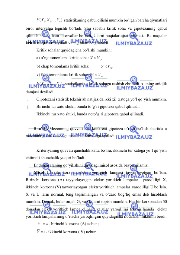  
 
 
)
,...,
,
(
2
1
Хn
Х
У Х
 statistikaning qabul qilishi mumkin bo’lgan barcha qiymatlari 
biror intervalga tegishli bo’ladi. Shu sababli kritik soha va gipotezaning qabul 
qilinish sohasi ham intervallar bo’ladi. Ularni nuqtalar ajratib turadi.  Bu nuqtalar 
kritik nuqtalar deyiladi va Ukr bilan belgilanadi. 
 Kritik sohalar quyidagicha bo’lishi mumkin: 
 a) o’ng tomonlama kritik soha: 
У Укр
 
 
 b) chap tomonlama kritik soha:  
У Укр
 
 
 v) ikki tomonlama kritik soha:  
У Укр
 
 
)
,...,
,
(
2
1
Хn
Х
У Х
  statistikaning kritik sohaga tushish ehtimoli  uning aniqlik 
darajasi deyiladi. 
 Gipotezani statistik tekshirish natijasida ikki xil  xatoga yo’l qo’yish mumkin. 
 Birinchi tur xato shuki, bunda to’g’ri gipoteza qabul qilinadi. 
 Ikkinchi tur xato shuki, bunda noto’g’ri gipoteza qabul qilinadi. 
 
5-ta’rif. Mezonning quvvati deb konkrent gipoteza o’rinli bo’lish shartida u 
mezonning kritik sohaga tushishi ehtimoliga aytiladi. 
 
 Kriteriyaning quvvati qanchalik katta bo’lsa, ikkinchi tur xatoga yo’l qo’yish 
ehtimoli shunchalik yuqori bo’ladi. 
Endi masalaning qo’yilishini quyidagi misol asosida bayon qilamiz: 
Misol 1.Ikkita korxona elektr yoritgich lampasi tayyorlayotgan bo’lsin. 
Birinchi korxona (A) tayyorlayotgan elektr yoritkich lampalar  yaroqliligi X, 
ikkinchi korxona (V) tayyorlayotgan  elektr yoritkich lampalar  yaroqliligi U bo’lsin. 
X va U larni normal, teng taqsimlangan va o’zaro bog’liq emas deb hisoblash 
mumkin. Demak, bular orqali Gx va Gy larni topish mumkin. Har bir korxonadan 50 
donadan elektr yoritkich lampa olingan va ular yaroqliligi tekshirilganda  elektr 
yoritkich lampalarning o’rtacha yaroqliligini quyidagicha ifodalash imkonini berdi: 
 Х    - birinchi korxona (A) uchun; 
 
в
У  - ikkinchi korxona ( V) uchun . 
