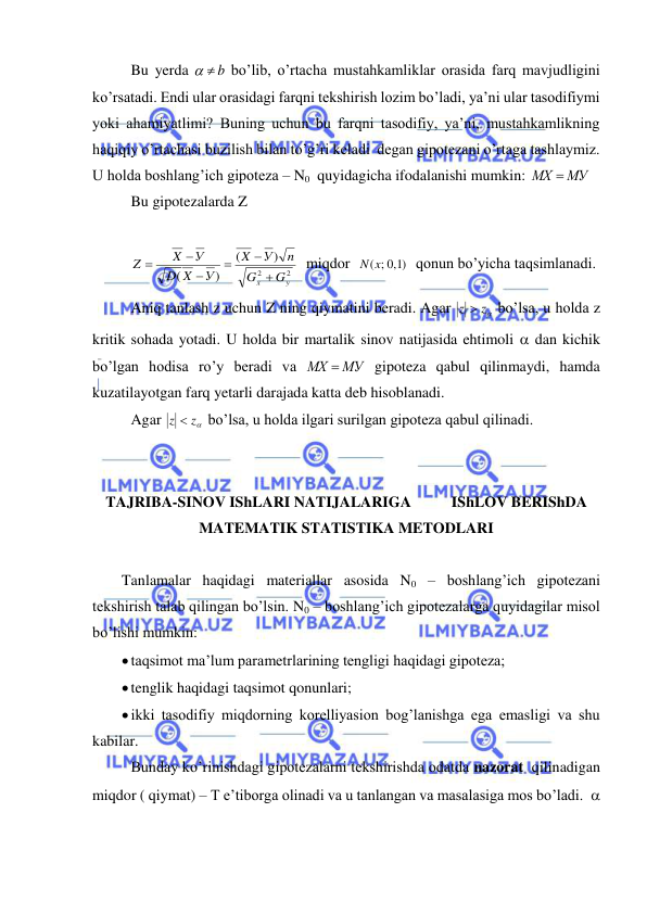  
 
 Bu yerda 
  b
 bo’lib, o’rtacha mustahkamliklar orasida farq mavjudligini 
ko’rsatadi. Endi ular orasidagi farqni tekshirish lozim bo’ladi, ya’ni ular tasodifiymi 
yoki ahamiyatlimi? Buning uchun bu farqni tasodifiy, ya’ni, mustahkamlikning 
haqiqiy o’rtachasi buzilish bilan to’g’ri keladi  degan gipotezani o’rtaga tashlaymiz. 
U holda boshlang’ich gipoteza – N0  quyidagicha ifodalanishi mumkin: 
МХ  МУ
 
 Bu gipotezalarda Z 
 
 
2
2
)
(
)
(
y
x
G
G
n
У
X
У
X
D
У
X
Z






  miqdor  
)1,0
N(x;
  qonun bo’yicha taqsimlanadi.  
 Aniq tanlash z uchun Z ning qiymatini beradi. Agar 
z  z
 bo’lsa, u holda z  
kritik sohada yotadi. U holda bir martalik sinov natijasida ehtimoli  dan kichik 
bo’lgan hodisa ro’y beradi va 
МХ  МУ
 gipoteza qabul qilinmaydi, hamda 
kuzatilayotgan farq yetarli darajada katta deb hisoblanadi. 
 Agar 
z  z
 bo’lsa, u holda ilgari surilgan gipoteza qabul qilinadi. 
 
 
TAJRIBA-SINOV IShLARI NATIJALARIGA  
IShLOV BERIShDA 
MATEMATIK STATISTIKA METODLARI 
 
Tanlamalar haqidagi materiallar asosida N0 – boshlang’ich gipotezani 
tekshirish talab qilingan bo’lsin. N0 – boshlang’ich gipotezalarga quyidagilar misol 
bo’lishi mumkin: 
 taqsimot ma’lum parametrlarining tengligi haqidagi gipoteza; 
 tenglik haqidagi taqsimot qonunlari; 
 ikki tasodifiy miqdorning korelliyasion bog’lanishga ega emasligi va shu 
kabilar. 
 Bunday ko’rinishdagi gipotezalarni tekshirishda odatda nazorat  qilinadigan 
miqdor ( qiymat) – T e’tiborga olinadi va u tanlangan va masalasiga mos bo’ladi.   
