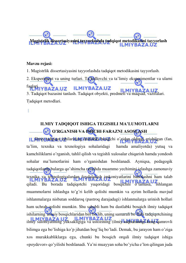  
 
 
 
 
Magistrlik dissertasiyasini tayyorlashda tadqiqot metodikasini tayyorlash 
 
 
Mavzu rejasi: 
1. Magistrlik dissertasiyasini tayyorlashda tadqiqot metodikasini tayyorlash. 
2. Eksperiment va uning turlari. Ta’kidlovchi va ta’limiy eksperimentlar va ularni 
faqlari. 
3. Tadqiqot bazasini tanlash. Tadqiqot obyekti, predmeti va maqsad, vazifalari. 
Tadqiqot metodlari. 
 
 
ILMIY TADQIQOT ISHIGA TEGISHLI MA’LUMOTLARNI  
O’RGANISH VA ISHCHI FARAZNI ASOSLASH 
Ilmiy tadqiqot ishilarining dastlabki bosqichi o’zidan oldingi erishilgan (fan, 
ta’lim, texnika va texnologiya sohalaridagi  hamda amaliyotda) yutuq va 
kamchiliklarni o’rganish, tahlil qilish va tegishli xulosalar chiqarish hamda yondosh 
sohalar ma’lumotlarini ham o’rganishdan boshlanadi. Ayniqsa, pedagogik 
tadqiqotlarda bularga qo’shimcha ravishda muammo yechimini izlashga zamonaviy 
texnika va texnologiyalardan foydalanish imkoniyatlarini baholashni ham talab 
qiladi. Bu borada tadqiqotchi yuqoridagi bosqichni o’tamasa, ishlangan 
muammolarni ishlashga to’g’ri kelib qolishi mumkin va ayrim hollarda mavjud 
ishlanmalarga nisbatan soddaroq (pastroq darajadagi) ishlanmalarga urinish hollari 
ham uchrab qolishi mumkin. Shu sababli ham bu dastlabki bosqich ilmiy tadqiqot 
ishilarning  asosiy bosqichlaridan biri bo’lib, uning samarali bo’lishi tadqiqotchining 
ilmiy salohiyatining yuksakligiga va ustozining (ilmiy raqbarining) keng qamrovli 
bilimga ega bo’lishiga ko’p jihatdan bog’liq bo’ladi. Demak, bu jarayon ham o’ziga 
xos murakkabliklarga ega, chunki bu bosqich orqali ilmiy tadqiqot ishiga 
«poydevor» qo’yilishi boshlanadi. Ya’ni muayyan soha bo’yicha e’lon qilingan juda 
