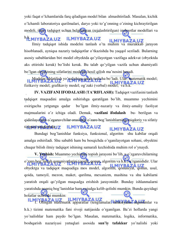  
 
yoki faqat o’lchamlarida farq qiladigan model bilan  almashtiriladi. Masalan, kichik 
o’lchamli laboratoriya qurilmalari, daryo yoki to’g’onning o’zining kichraytirilgan 
modeli, ilmiy tadqiqot uchun belgilangan (rejalashtirilgan) inshootlar modellari va 
h.k. 
Ilmiy tadqiqot ishida modelni tanlash o’ta muhim va murakkab jarayon 
hisoblanadi, ayniqsa nazariy tadqiqotlar o’tkazishda bu yaqqol seziladi. Bularning 
asosiy sabablaridan biri model obyektda qo’yilayotgan vazifaga adekvat (obyektda 
aks ettirishi kerak) bo’lishi kerak. Bu talab qo’yilgan vazifa uchun ahamiyatli 
bo’lgan obyektning sifatlarini modelda hosil qilish ma’nosini beradi. 
Modelar ishlatilish yo’nalishiga qarab turlicha bo’ladi. Ular: matematik model; 
fizikaviy model; grafikaviy model; og’zaki (verbal) model;  va h.k. 
 IV. VAZIFANI IFODALASH (TA’RIFLASH): Tadqiqot vazifasini tanlash 
tadqiqot maqsadini amalga oshirishga qaratilgan bo’lib, muammo yechimini 
oxirigacha yetgunga qadar  bo’lgan ilmiy-nazariy va ilmiy-amaliy faoliyat 
majmualarini o’z ichiga oladi. Demak, vazifani ifodalash  bu- berilgan va 
qidirilayotgan o’zgaruvchilar orasidagi o’zaro bog’lanishlarning miqdoriy va sifatiy 
tizimini aniqlashdir. 
 Bundagi bog’lanishlar funksiya, funksional, algoritm  shu kabilar orqali 
amalga oshiriladi. Shu sababli ham bu bosqichda o’rganilayotgan sohani, obyektni 
chuqur bilish ilmiy tadqiqot ishining samarali kechishida muhim rol o’ynaydi. 
 V. Yechish: Muammo yechimini topish jarayoni bo’lib, u o’zgaruvchilarning 
o’zaro bog’lanish qonuniyatlarini (qoida, qonun, algoritm va h.k.) o’rganishdir. Ular 
obyektga va tadqiqot maqsadiga mos model, algoritm, qonuniyat, qonun, usul, 
qoida, tamoyil, mezon, maket, qurilma, mexanizm, mashina va shu kabilarni 
yaratish orqali qo’yilgan maqsadga erishish jarayonidir. Bunday ishlanmalarni 
yaratishda noaniq bog’lanishlar ham vujudga kelib qolishi mumkin. Bunda quyidagi 
holatlar uchrashi mumkin: 
 1. Olingan matematik apparatlar (tenglamalar, funksiyalar, algoritmlar va 
h.k.) tizimi matematika fani rivoji natijasida o’rganilgan. Ba’zi hollarda yangi 
yo’nalishlar ham paydo bo’lgan. Masalan, matematika, logika, informatika, 
boshqarish nazariyasi yutuqlari asosida sun’iy tafakkur yo’nalishi yoki 
