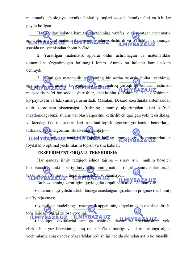  
 
matematika, biologiya, texnika fanlari yutuqlari asosida bionika fani va h.k. lar 
paydo bo’lgan. 
 Har qanday holatda ham tadqiqotchining vazifasi o’zi yaratgan matematik 
apparatni mavjud matematik apparatlar bilan solishtirib va o’rnatilgan qonuniyat 
asosida uni yechishdan iborat bo’ladi. 
 2. Yaratilgan matematik apparat oldin uchramagan va matematiklar 
tomonidan o’rganilmagan bo’lmog’i lozim. Ammo bu holatlar kamdan-kam 
uchraydi. 
 3. Yaratilgan matematik apparatning bir necha xususiy hollari yechimga 
egaligi. Bunda amaliy faoliyatga ko’proq, realroq yaroqliligi sohasini oshirish 
maqsadida ba’zi bir soddalashtirishlar, cheklashlar (qo’shimcha had, qo’shimcha 
ko’paytuvchi va h.k.) amalga oshiriladi. Masalan, Dekard koordinata sistemasidan 
qutb koordinata sistemasiga o’tishning umumiy algoritmidan kishi ko’rish 
maydonidagi buzilishlarni baholash algoritmi keltirilib chiqarilgan yoki tekislikdagi  
va fazodagi ikki nuqta orasidagi masofani topish algoritmi yordamida bemorlarga 
tashxis qo’yish algoritmi ishlab chiqilgan[2]. 
 4. Yaratilgan matematik apparatlarning zamonaviy kompyuterlardan 
foydalanib optimal yechimlarini topish va shu kabilar. 
 EKSPERIMENT ORQALI TEKSHIRISH:  
 Har qanday ilmiy tadqiqot ishida tajriba – sinov ishi  muhim bosqich 
hisoblanadi, chunki nazariy ilmiy tadqiqotning natijalari tajriba-sinov ishlari orqali 
tekshiruvdan o’tmasa, u tugallangan deb hisoblanmaydi.  
 Bu bosqichning zarurligini quyidagilar orqali ham asoslash mumkin: 
  muammo qo’yilishi ishchi farazga asoslanganligi, chunki prognoz (bashorat) 
qat’iy reja emas; 
  yaratilgan modelning – matematik apparatning obyektni adekvat aks etdirishi 
to’g’risidagi oxirgi xulosa yo’qligi; 
  tadqiqot vazifalarini amalga oshirish davomida cheklanishlar yoki 
cheklashlar yuz berishining aniq rejasi bo’la olmasligi va ularni hisobga olgan 
yechimlarda aniq qanday o’zgarishlar bo’lishligi haqida oldindan aytib bo’lmaslik; 
