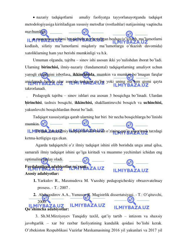  
 
  nazariy tadqiqotlarni  amaliy faoliyatga tayyorlanayotganda tadqiqot 
metodologiyasiga kiritiladigan xususiy metodlar (rostlashlar) natijasining vaqtincha 
mavhumligi; 
  muammo yechimi bosqichida yuz beradigan boshqa (o’lchash, ma’lumotlarni 
kodlash, sifatiy ma’lumotlarni miqdoriy ma’lumotlarga o’tkazish davomida) 
xatoliklarning ham yuz berishi mumkinligi va h.k. 
Umuman olganda, tajriba – sinov ishi asosan ikki yo’nalishdan iborat bo’ladi. 
Ularning birinchisi, ilmiy-nazariy (fundamental) tadqiqotlarning amaliyot uchun 
yaroqli ekanligini isbotlasa, ikkinchisida, mumkin va mumkin bo’lmagan farqlar 
aniqlanadi hamda ular asosida tadqiqot to’liq yoki uning ma’lum qismi qayta 
takrorlanadi. 
Pedagogik tajriba – sinov ishlari esa asosan 3 bosqichga bo’linadi. Ulardan 
birinchisi, tashxis bosqichi, ikkinchisi, shakllantiruvchi bosqich va uchinchisi, 
yakunlovchi bosqichlardan iborat bo’ladi. 
Tadqiqot xususiyatiga qarab ularning har biri  bir necha bosqichlarga bo’linishi 
mumkin.  
 Demak, umumilmiy tadqiqotlar olib borish o’zining qat’iy algoritmik tarzdagi 
ketma-ketligiga ega ekan. 
 Agarda tadqiqotchi o’z ilmiy tadqiqot ishini olib borishda unga amal qilsa, 
samarali ilmiy tadqiqot ishini qo’lga kiritadi va muammo yechimlari ichidan eng 
optimalini tanlay oladi. 
Foydalanilgan adabiyotlar ro`yxati. 
Asosiy adabiyotlar: 
1. Yarkulov R., Maxmudova M. Vыsshiy pedagogicheskiy obrazovatelnыy 
prosess. - T.: 2007 . 
2.  Abduqodirov A.A., Yunusov R. Magistrlik dissertatsiyasi. - T.: O’qituvchi, 
2000. 
Qo’shimcha adabiyotlar: 
  
3. Sh.M.Mirziyoyev Tanqidiy taxlil, qat’iy tartib – intizom va shaxsiy 
javobgarlik – xar bir raxbar faoliyatining kundalik qoidasi bo’lishi kerak. 
O’zbekiston Respublikasi Vazirlar Maxkamasining 2016 yil yakunlari va 2017 yil 
