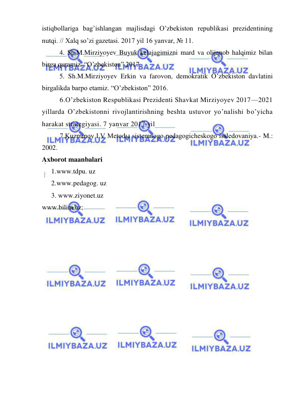  
 
istiqbollariga bag’ishlangan majlisdagi O’zbekiston republikasi prezidentining 
nutqi. // Xalq so’zi gazetasi. 2017 yil 16 yanvar, № 11. 
  
4. Sh.M.Mirziyoyev Buyuk kelajagimizni mard va olijanob halqimiz bilan 
birga quramiz. “O’zbekiston” 2017. 
  
5. Sh.M.Mirziyoyev Erkin va farovon, demokratik O’zbekiston davlatini 
birgalikda barpo etamiz. “O’zbekiston” 2016. 
6.O’zbekiston Respublikasi Prezidenti Shavkat Mirziyoyev 2017—2021 
yillarda O’zbekistonni rivojlantirishning beshta ustuvor yo’nalishi bo’yicha 
harakat strategiyasi. 7 yanvar 2017 yil 
7.Kuzminoy I.V Metodы sistemnogo pedagogicheskogo issledovaniya.- M.: 
2002. 
Axborot maanbalari 
1.www.tdpu. uz 
2.www.pedagog. uz 
 
3. www.ziyonet.uz 
www.bilim.uz; 
 
 
