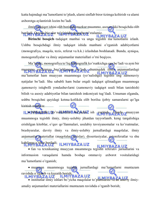  
 
katta hajmdagi ma’lumotlarni to’plash, ularni sinflab biror tizimga keltirish va ularni 
axborotga aylantirish lozim bo’ladi.  
ilmiy tadqiqot ishini olib borishda mazkur muammo, asosan ikki bosqichda olib 
boriladi. Quyida biz ular to’g’risida qisqacha to’xtalamiz.  
Birinchi bosqich–tadqiqot manbai va unga tegishli ma’lumotlarni izlash. 
Ushbu bosqichdagi ilmiy tadqiqot ishida manbani o’rganish adabiyotlarni 
(monografiya, maqola, tezis, referat va h.k.) izlashdan boshlanadi. Bunda, ayniqsa, 
monogorafiyalar va ilmiy anjumanlar materiallari o’rni beqiyos. 
Ma’lumki, monografiya to’liq bibliografik ko’rsatkichga ega bo’ladi va ayni bir 
muammo yechimiga bag’ishlangan bo’ladi, shuningdek ilmiy anjumanlardagi 
ma’lumotlar ham muayyan muammoga (yo’nalishga) tegishli eng zamonaviy 
natijalar bo’ladi. Shu sababli ham bular orqali tadqiqot qilinadigan muammoga 
zamonaviy istiqbolli yondashuvlarni (zamonaviy tadqiqot usuli bilan tanishish) 
bilish va asosiy adabiyotlar bilan tanishish imkoniyati tug’iladi. Umuman olganda, 
ushbu bosqichni quyidagi ketma-ketlikda olib borilsa ijobiy samaralarni qo’lga 
kiritish mumkin: 
  bibliografik ko’rsatkichlar bo’yicha ish yuritish. Ularda muayyan 
muammoga tegishli ilmiy, ilmiy-uslubiy jihatdan tayyorlanib, keng tarqalishiga 
erishilgan kitoblar, o’quv qo’llanmalari, usulabiy tavsiyanomalar va ko’rsatmalar, 
brashyuralar, davriy ilmiy va ilmiy-uslubiy jurnallardagi maqolalar, ilmiy 
anjumanlar materiallar (maqolalar, tezislar), dissertasiyalar, avtoreferatlar va shu 
kabilarga e’tibor beriladi; 
  fan va texnikaning muayyan muammoga tegishli referativ jurnallarini va 
informasion varaqalarni hamda boshqa ommaviy axborot vositalaridagi 
ma’lumotlarni o’rganish; 
  muayyan muammoga tegishli jurnallardagi ma’lumotlarni muntazam 
ravishda o’rganib va kuzatib borish; 
  institutlar ilmiy ishlari bo’yicha maqolalar to’plamlarini va an’anaviy ilmiy-
amaliy anjumanlari materiallarini muntazam ravishda o’rganib borish; 
