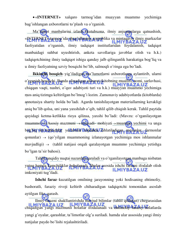  
 
 «INTERNET» xalqaro tarmog’idan muayyan muammo yechimiga 
bag’ishlangan axborotlarni to’plash va o’rganish. 
Ma’lumot manbalarini izlash (kutubxona, ilmiy anjumanlarga qatnashish, 
«INTERNET» tarmog’ida shug’allanish, respublika va mintaqaviy ilmiy markazlar 
faoliyatidan o’rganish, ilmiy tadqiqot institutlaridan foydalanish, tadqiqot 
manbaidagi suhbat uyushtirish, anketa savollariga javoblar olish va h.k.) 
tadqiqotchining ilmiy tadqiqot ishiga qanday jalb qilinganlik harakatiga bog’liq va 
u ilmiy faoliyatning uzviy bosqichi bo’lib, salmoqli o’ringa ega bo’ladi. 
Ikkinchi bosqich–yig’iladigan ma’lumotlarni axborotlarga aylantirib, ularni 
o’rganish bosqichi. Bunda olinadigan axborot (kitobning muallifi, nomi, sarlavhasi, 
chiqqan vaqti, nashri, o’quv adabiyoti turi va h.k.) muayyan muammo yechimiga 
mos aniq tizimga keltirilgan bo’lmog’i lozim. Zamonaviy adabiyotlarda (kitoblarda) 
annotasiya shartiy holda bo’ladi. Agarda tanishilayotgan materiallarning kerakligi 
aniq bo’lib qolsa, uni yana yaxshilab o’qib, tahlil qilib chiqish kerak. Tahlil paytida 
quyidagi ketma-ketlikka rioya qilinsa, yaxshi bo’ladi: (Mavzu: o’rganilayotgan 
muammo) (Asosiy mazmuni maqsadi- mohiyatimuammo yechimi va unga 
bog’liq ko’rsatkichlar yechimlar topishda ishlatiladigan mezonlar, farmonlar 
qonunlar)   (qo’yilgan muammoning izlanayotgan yechimiga mos ishlanmalar 
mavjudligi)    (tahlil natijasi orqali qaralayotgan muammo yechimiga yetishga 
bo’lgan ta’sir bahosi).  
 Tahlil tanqidiy nuqtai nazardan qaraladi va o’rganilayotgan manbaga nisbatan 
yutuq hamda kamchiliklar baholanadi. Shular asosida ishchi farazni ifodalab olish 
imkoniyati tug’iladi.  
 Ishchi faraz–kuzatilgan omilning jarayonning yoki hodisaning ehtimoliy, 
bashoratli, faraziy rivoji keltirib chiharadigan tadqiqotchi tomonidan asoslab 
aytilgan fikr, qarash.  
 Ilmiy farazni shakllantirishda mavjud bilimlar (tahlil qilingan) chegarasidan 
chiqadigan yangi mazmunli holatlar ifodalanadi va ehtimoliy faraziy holatlarda 
yangi g’oyalar, qarashlar, ta’limotlar olg’a suriladi. hamda ular assosida yangi ilmiy 
natijalar paydo bo’lishi rejalashtiriladi. 
