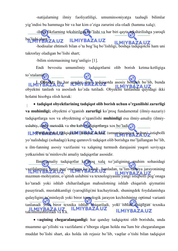  
 
 -natijalarning ilmiy faoliyatliligi, umuminsoniyatga taaluqli bilimlar 
yig’indisi bu hammaga bir va har kim o’ziga zarurini ola-oladi (hamma xalq); 
 -ilmiy fikrlarning tekshirilgan bo’lishi va har biri qayta tekshirilishga yaroqli 
bo’lishi shart; 
 -hodisalar ehtimoli bilan o’ta bog’liq bo’lishligi, boshqa tadqiqotchi ham uni 
takrorlay oladigan bo’lishi shart; 
 -bilim sistemasining turg’unligi» [1]. 
 Endi bevosita umumilmiy tadqiqotlarni olib borish ketma-ketligiga 
to’xtalamiz:  
 I. Obyekt: Bu har qanday ilmiy tadqiqotda asosiy bosqich bo’lib, bunda 
obyektni tanlash va asoslash ko’zda tutiladi. Obyektni tanlashda quyidagi ikki 
holatni hisobga olish kerak: 
  tadqiqot obyektlarining tadqiqot olib borish uchun o’rganilishi zarurligi 
va muhimligi; obyektni o’rganish zarurligi ko’proq fundamental (ilmiy-nazariy) 
tadqiqotlarga xos va obyektning o’rganilishi muhimligi esa ilmiy-amaliy (ilmiy- 
uslubiy, ilmiy-metodik va shu kabi) tadqiqotlarga xos bo’ladi. 
 Fundamental tadqiqotlar jamiyat uchun (umuminsoniyat uchun) istiqbolli 
yo’nalishdagi (sohadagi) keng qamrovli tadqiqot olib borishga mo’ljallangan bo’lib, 
u ilm-fanning asosiy vazifasini va xalqning turmush darajasini yuqori saviyaga 
yetkazishni ta’minlovchi amaliy tadqiqotlar asosidir. 
 Ilmiy-amaliy tadqiqotlar ko’proq xalq xo’jaligining muhim sohasidagi 
vazifalarning yangi pog’onalarga ko’taradi. Jumladan, ta’lim-tarbiya jarayonining 
mazmun-mohiyatini, o’qitish uslubini va texnologiyasini yangi istiqbolli pog’onaga 
ko’taradi yoki ishlab chihariladigan mahsulotning ishlab chiqarish qiymatini 
pasaytiradi, mustahkamligi (yaroqliligi)ni kuchaytiradi, shuningdek foydalanishga 
qulayligini ta’minlaydi yoki biror texnologik jarayon kechishining optimal varianti 
tanlanadi yoki biror texnika ishlab chiqariladi, yoki ishlab chiqilgan texnika 
takomillashtiriladi va h.k. 
  vaqtning chegaralanganligi: har qanday tadqiqotni olib borishda, unda 
muammo qo’yilishi va vazifalarni e’tiborga olgan holda ma’lum bir chegaralangan 
muddat bo’lishi shart, aks holda ish rejasiz bo’lib, vaqtlar o’tishi bilan tadqiqiot 
