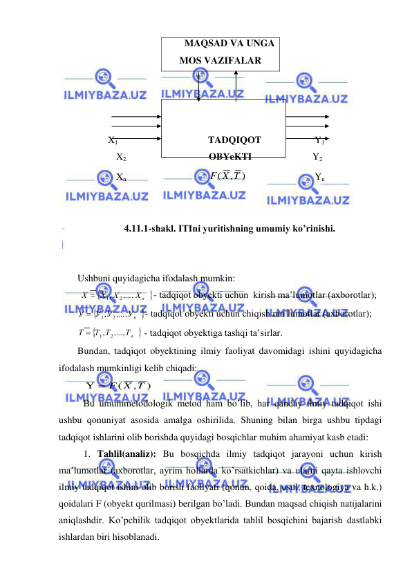  
 
 
 
 
  
 
 
X1                        
 
 TADQIQOT                      Y1 
                X2                         
 
  OBYeKTI                         Y2 
                Xn                       
 
)
,
(
F X T
                            Yn 
 
                                                                        
4.11.1-shakl. ITIni yuritishning umumiy ko’rinishi. 
 
 
Ushbuni quyidagicha ifodalash mumkin: 
 


Хn
Х
Х
Х
,...,
,
2
1

- tadqiqot obyekti uchun  kirish ma’lumotlar (axborotlar); 


Уn
У У
У
,...,
,
2
1

- tadqiqot obyekti uchun chiqish ma’lumotlar (axborotlar); 


Тn
Т Т
Т
,...,
,
2
1

 - tadqiqot obyektiga tashqi ta’sirlar. 
Bundan, tadqiqot obyektining ilmiy faoliyat davomidagi ishini quyidagicha 
ifodalash mumkinligi kelib chiqadi: 
 
)
,
(
  F X T
 
 Bu umummetodologik metod ham bo’lib, har qanday ilmiy tadqiqot ishi 
ushbu qonuniyat asosida amalga oshirilida. Shuning bilan birga ushbu tipdagi 
tadqiqot ishlarini olib borishda quyidagi bosqichlar muhim ahamiyat kasb etadi: 
 1. Tahlil(analiz): Bu bosqichda ilmiy tadqiqot jarayoni uchun kirish 
ma’lumotlar (axborotlar, ayrim hollarda ko’rsatkichlar) va ularni qayta ishlovchi 
ilmiy tadqiqot ishini olib borish faoliyati (qonun, qoida, usul, texnologiya va h.k.) 
qoidalari F (obyekt qurilmasi) berilgan bo’ladi. Bundan maqsad chiqish natijalarini 
aniqlashdir. Ko’pchilik tadqiqot obyektlarida tahlil bosqichini bajarish dastlabki 
ishlardan biri hisoblanadi. 
MAQSAD VA UNGA 
MOS VAZIFALAR 
