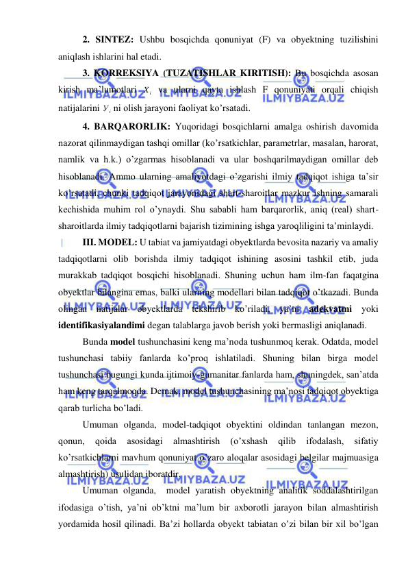  
 
 2. SINTEZ: Ushbu bosqichda qonuniyat (F) va obyektning tuzilishini 
aniqlash ishlarini hal etadi. 
 3. KORREKSIYA (TUZATISHLAR KIRITISH): Bu bosqichda asosan 
kirish ma’lumotlari 
i
X  va ularni qayta ishlash F qonuniyati orqali chiqish 
natijalarini 
i
У  ni olish jarayoni faoliyat ko’rsatadi.   
 4. BARQARORLIK: Yuqoridagi bosqichlarni amalga oshirish davomida 
nazorat qilinmaydigan tashqi omillar (ko’rsatkichlar, parametrlar, masalan, harorat, 
namlik va h.k.) o’zgarmas hisoblanadi va ular boshqarilmaydigan omillar deb 
hisoblanadi. Ammo ularning amaliyotdagi o’zgarishi ilmiy tadqiqot ishiga ta’sir 
ko’rsatadi, chunki tadqiqot jarayonidagi shart-sharoitlar mazkur ishning samarali 
kechishida muhim rol o’ynaydi. Shu sababli ham barqarorlik, aniq (real) shart-
sharoitlarda ilmiy tadqiqotlarni bajarish tizimining ishga yaroqliligini ta’minlaydi. 
 III. MODEL: U tabiat va jamiyatdagi obyektlarda bevosita nazariy va amaliy 
tadqiqotlarni olib borishda ilmiy tadqiqot ishining asosini tashkil etib, juda 
murakkab tadqiqot bosqichi hisoblanadi. Shuning uchun ham ilm-fan faqatgina 
obyektlar bilangina emas, balki ularning modellari bilan tadqiqot o’tkazadi. Bunda 
olingan natijalar obyektlarda tekshirib ko’riladi, ya’ni adekvatmi yoki 
identifikasiyalandimi degan talablarga javob berish yoki bermasligi aniqlanadi. 
 Bunda model tushunchasini keng ma’noda tushunmoq kerak. Odatda, model 
tushunchasi tabiiy fanlarda ko’proq ishlatiladi. Shuning bilan birga model 
tushunchasi bugungi kunda ijtimoiy-gumanitar fanlarda ham, shuningdek, san’atda 
ham keng tarqalmoqda. Demak, model tushunchasining ma’nosi tadqiqot obyektiga 
qarab turlicha bo’ladi. 
 Umuman olganda, model-tadqiqot obyektini oldindan tanlangan mezon, 
qonun, 
qoida 
asosidagi 
almashtirish 
(o’xshash 
qilib 
ifodalash, 
sifatiy 
ko’rsatkichlarni mavhum qonuniyat o’zaro aloqalar asosidagi belgilar majmuasiga 
almashtirish) usulidan iboratdir.  
 Umuman olganda,  model yaratish obyektning analitik soddalashtirilgan 
ifodasiga o’tish, ya’ni ob’ktni ma’lum bir axborotli jarayon bilan almashtirish 
yordamida hosil qilinadi. Ba’zi hollarda obyekt tabiatan o’zi bilan bir xil bo’lgan 
