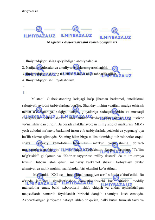 ilmiybaza.uz 
 
 
 
 
 
Magistrlik dissertasiyasini yozish bosqichlari 
 
 
1. Ilmiy tadqiqot ishiga qo’yiladigan asosiy talablar. 
2. Natijalar, xulosalar va amaliy tavsiyalarning asoslanishi. 
3. Ilmiy tadqiqot ishining tanlab olinishi va unga rahbarlik qilish. 
4. Ilmiy tadqiqot ishni rejalashtirish. 
 
 
Mustaqil O’zbekistonning kelajagi ko’p jihatdan barkamol, intellektual 
saloqiyatli avlodni tarbiyalashga bog’liq. Shunday muhim vazifani amalga oshirish 
uchun o’z Vataniga, xalqiga, istiqlol g’oyalariga sadoqatli, erkin va mustaqil 
fikrlaydigan ijodkor shaxsni shakllantirish davlat ta’lim siyosatining ustivor 
yo’nalishlaridan biridir. Bu borada shakllanayotgan milliy istiqlol mafkurasi (MIM) 
yosh avlodni ma’naviy barkamol inson etib tarbiyalashda yetakchi va yagona g’oya 
bo’lib xizmat qilmoqda. Shuning bilan birga ta’lim tizimidagi tub islohotlar orqali 
shaxs 
ma’naviy 
kamolotini 
ta’minlash 
mazkur 
yo’nalishning 
dolzarb 
muammolaridan biri bo’lib, bu haqda O’zbekiston Respublikasining “Ta’lim 
to’g’risida” gi Qonun va “Kadrlar tayyorlash milliy dasturi” da ta’lim-tarbiya 
tizimini tubdan isloh qilish, ma’naviy barkamol shaxsni tarbiyalash davlat 
ahamiyatiga molik muhim vazifalardan biri ekanligi ko’rsatilgan.  
Ma’lumki, “XXI asr – intellektual taraqqiyot asri” sifatida e’tirof etildi. Bu 
o’rinda jamiyatni rivojlantirishda harakatlantiruvchi kuch sifatida moddiy 
mahsulotlar emas, balki axborotlarni ishlab chiqish va undan rejalashtirilgan 
maqsadlarda samarali foydalanish birinchi darajali ahamiyat kasb etmoqda. 
Axborotlashgan jamiyatda nafaqat ishlab chiqarish, balki butun turmush tarzi va 
