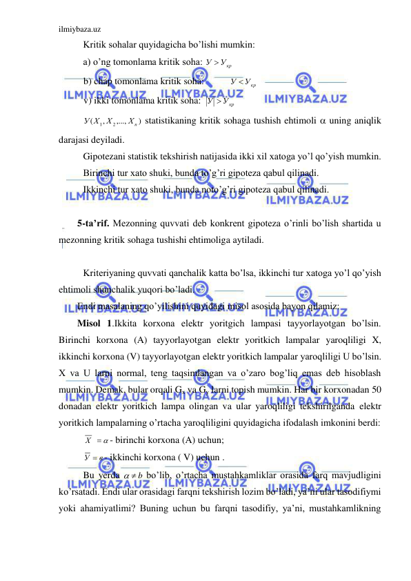 ilmiybaza.uz 
 
 Kritik sohalar quyidagicha bo’lishi mumkin: 
 a) o’ng tomonlama kritik soha: 
У Укр
 
 
 b) chap tomonlama kritik soha:  
У Укр
 
 
 v) ikki tomonlama kritik soha:  
У Укр
 
 
)
,...,
,
(
2
1
Хn
Х
У Х
 statistikaning kritik sohaga tushish ehtimoli  uning aniqlik 
darajasi deyiladi. 
 Gipotezani statistik tekshirish natijasida ikki xil xatoga yo’l qo’yish mumkin. 
 Birinchi tur xato shuki, bunda to’g’ri gipoteza qabul qilinadi. 
 Ikkinchi tur xato shuki, bunda noto’g’ri gipoteza qabul qilinadi. 
 
5-ta’rif. Mezonning quvvati deb konkrent gipoteza o’rinli bo’lish shartida u 
mezonning kritik sohaga tushishi ehtimoliga aytiladi. 
 
 Kriteriyaning quvvati qanchalik katta bo’lsa, ikkinchi tur xatoga yo’l qo’yish 
ehtimoli shunchalik yuqori bo’ladi. 
Endi masalaning qo’yilishini quyidagi misol asosida bayon qilamiz: 
Misol 1.Ikkita korxona elektr yoritgich lampasi tayyorlayotgan bo’lsin. 
Birinchi korxona (A) tayyorlayotgan elektr yoritkich lampalar yaroqliligi X, 
ikkinchi korxona (V) tayyorlayotgan elektr yoritkich lampalar yaroqliligi U bo’lsin. 
X va U larni normal, teng taqsimlangan va o’zaro bog’liq emas deb hisoblash 
mumkin. Demak, bular orqali Gx va Gy larni topish mumkin. Har bir korxonadan 50 
donadan elektr yoritkich lampa olingan va ular yaroqliligi tekshirilganda elektr 
yoritkich lampalarning o’rtacha yaroqliligini quyidagicha ifodalash imkonini berdi: 
 Х    - birinchi korxona (A) uchun; 
 
в
У  - ikkinchi korxona ( V) uchun . 
 Bu yerda 
  b
 bo’lib, o’rtacha mustahkamliklar orasida farq mavjudligini 
ko’rsatadi. Endi ular orasidagi farqni tekshirish lozim bo’ladi, ya’ni ular tasodifiymi 
yoki ahamiyatlimi? Buning uchun bu farqni tasodifiy, ya’ni, mustahkamlikning 
