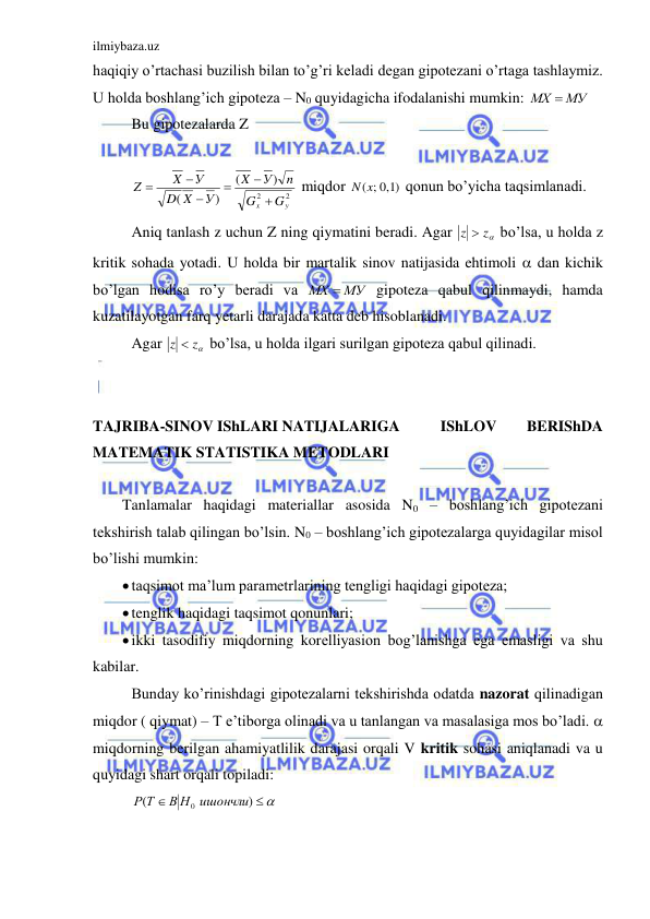 ilmiybaza.uz 
 
haqiqiy o’rtachasi buzilish bilan to’g’ri keladi degan gipotezani o’rtaga tashlaymiz. 
U holda boshlang’ich gipoteza – N0 quyidagicha ifodalanishi mumkin: 
МХ  МУ
 
 Bu gipotezalarda Z 
 
 
2
2
)
(
)
(
y
x
G
G
n
У
X
У
X
D
У
X
Z






 miqdor 
)1,0
N(x;
 qonun bo’yicha taqsimlanadi.  
 Aniq tanlash z uchun Z ning qiymatini beradi. Agar 
z  z
 bo’lsa, u holda z 
kritik sohada yotadi. U holda bir martalik sinov natijasida ehtimoli  dan kichik 
bo’lgan hodisa ro’y beradi va 
МХ  МУ
 gipoteza qabul qilinmaydi, hamda 
kuzatilayotgan farq yetarli darajada katta deb hisoblanadi. 
 Agar 
z  z
 bo’lsa, u holda ilgari surilgan gipoteza qabul qilinadi. 
 
 
TAJRIBA-SINOV IShLARI NATIJALARIGA  
IShLOV 
BERIShDA 
MATEMATIK STATISTIKA METODLARI 
 
Tanlamalar haqidagi materiallar asosida N0 – boshlang’ich gipotezani 
tekshirish talab qilingan bo’lsin. N0 – boshlang’ich gipotezalarga quyidagilar misol 
bo’lishi mumkin: 
 taqsimot ma’lum parametrlarining tengligi haqidagi gipoteza; 
 tenglik haqidagi taqsimot qonunlari; 
 ikki tasodifiy miqdorning korelliyasion bog’lanishga ega emasligi va shu 
kabilar. 
 Bunday ko’rinishdagi gipotezalarni tekshirishda odatda nazorat qilinadigan 
miqdor ( qiymat) – T e’tiborga olinadi va u tanlangan va masalasiga mos bo’ladi.  
miqdorning berilgan ahamiyatlilik darajasi orqali V kritik sohasi aniqlanadi va u 
quyidagi shart orqali topiladi: 
 


)
(
В Н0 ишончли
Р Т
 
