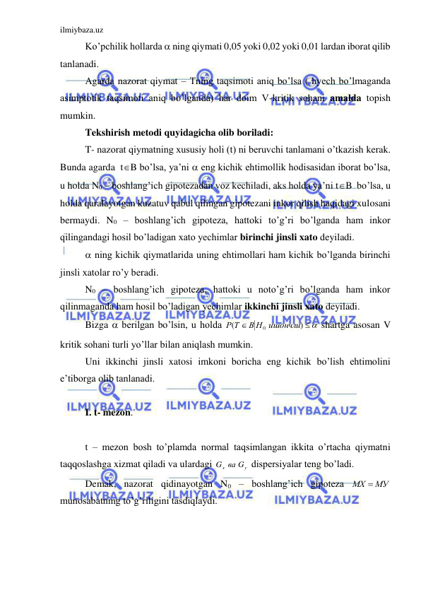 ilmiybaza.uz 
 
 Ko’pchilik hollarda  ning qiymati 0,05 yoki 0,02 yoki 0,01 lardan iborat qilib 
tanlanadi. 
 Agarda nazorat qiymat – Tning taqsimoti aniq bo’lsa ( hyech bo’lmaganda 
asimptotik taqsimoti aniq bo’lganda) har doim V-kritik sohani amalda topish 
mumkin. 
 Tekshirish metodi quyidagicha olib boriladi:  
 T- nazorat qiymatning xususiy holi (t) ni beruvchi tanlamani o’tkazish kerak. 
Bunda agarda  tB bo’lsa, ya’ni  eng kichik ehtimollik hodisasidan iborat bo’lsa, 
u holda N0 – boshlang’ich gipotezadan voz kechiladi, aks holda ya’ni tB  bo’lsa, u 
holda qaralayotgan kuzatuv qabul qilingan gipotezani inkor qilish haqidagi xulosani 
bermaydi. N0 – boshlang’ich gipoteza, hattoki to’g’ri bo’lganda ham inkor 
qilingandagi hosil bo’ladigan xato yechimlar birinchi jinsli xato deyiladi.  
  ning kichik qiymatlarida uning ehtimollari ham kichik bo’lganda birinchi 
jinsli xatolar ro’y beradi. 
 N0 – boshlang’ich gipoteza, hattoki u noto’g’ri bo’lganda ham inkor 
qilinmaganda ham hosil bo’ladigan yechimlar ikkinchi jinsli xato deyiladi. 
 Bizga  berilgan bo’lsin, u holda 
 

)
(
В Н0 ишончли
Р Т
 shartga asosan V 
kritik sohani turli yo’llar bilan aniqlash mumkin.  
 Uni ikkinchi jinsli xatosi imkoni boricha eng kichik bo’lish ehtimolini 
e’tiborga olib tanlanadi. 
 
 I. t- mezon. 
 
 t – mezon bosh to’plamda normal taqsimlangan ikkita o’rtacha qiymatni 
taqqoslashga xizmat qiladi va ulardagi 
у
x
G вa G
 dispersiyalar teng bo’ladi. 
 Demak, nazorat qidinayotgan N0 – boshlang’ich gipoteza 
МХ  МУ
 
munosabatning to’g’riligini tasdiqlaydi. 
