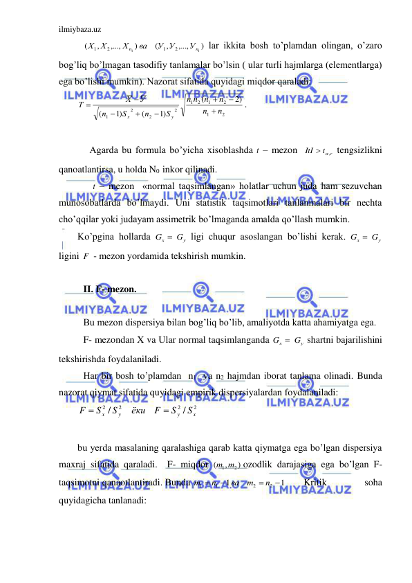 ilmiybaza.uz 
 
  
)
,...,
,
(
)
,...,
,
(
1
1
2
1
2
1
n
n
У
У У
ва
Х
Х Х
 lar ikkita bosh to’plamdan olingan, o’zaro 
bog’liq bo’lmagan tasodifiy tanlamalar bo’lsin ( ular turli hajmlarga (elementlarga) 
ega bo’lishi mumkin). Nazorat sifatida quyidagi miqdor qaraladi: 
2
1
2
1
2
1
2
2
2
1
2)
(
)1
(
)1
(
n
n
n
n
n
n
S
n
S
n
У
Х
Т
y
x








. 
 
     Agarda bu formula bo’yicha xisoblashda t  – mezon  
t r
ItI
  ,
 tengsizlikni 
qanoatlantirsa, u holda N0  inkor qilinadi.  
      t  – mezon  «normal taqsimlangan» holatlar uchun juda ham sezuvchan 
munosobatlarda bo’lmaydi. Uni statistik taqsimotlari tanlanmalari bir nechta 
cho’qqilar yoki judayam assimetrik bo’lmaganda amalda qo’llash mumkin. 
Ko’pgina hollarda 
у
x
G  G
 ligi chuqur asoslangan bo’lishi kerak. 
у
x
G  G
 
ligini F  - mezon yordamida tekshirish mumkin. 
 
 II. F- mezon. 
 
 Bu mezon dispersiya bilan bog’liq bo’lib, amaliyotda katta ahamiyatga ega. 
 F- mezondan X va Ular normal taqsimlanganda 
у
x
G  G
 shartni bajarilishini 
tekshirishda foydalaniladi. 
 Har bir bosh to’plamdan  n1  va n2 hajmdan iborat tanlama olinadi. Bunda 
nazorat qiymat sifatida quyidagi empirik dispersiyalardan foydalaniladi: 
2
2
2
2
/
/
x
y
y
x
S
S
F
ёки
S
S
F


 
 
bu yerda masalaning qaralashiga qarab katta qiymatga ega bo’lgan dispersiya 
maxraj sifatida qaraladi.  F- miqdor 
)
,
(
m1 m2
ozodlik darajasiga ega bo’lgan F- 
taqsimotni qanaotlantiradi. Bunda 
1
1
2
2
1
1




n
m
ва
n
m
 
Kritik 
soha  
quyidagicha tanlanadi: 
