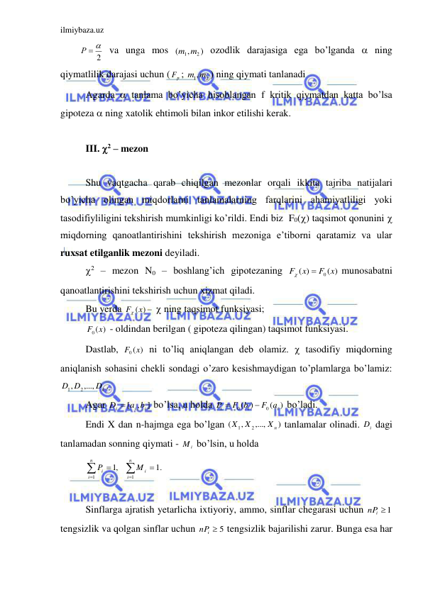 ilmiybaza.uz 
 
2
Р  
 va unga mos 
)
,
(
m1 m2
 ozodlik darajasiga ega bo’lganda  ning 
qiymatlilik darajasi uchun (
p
F ; 
m1,m2
) ning qiymati tanlanadi 
 Agarda  tanlama bo’yicha hisoblangan f kritik qiymatdan katta bo’lsa 
gipoteza  ning xatolik ehtimoli bilan inkor etilishi kerak. 
 
 III. 2 – mezon 
 
 Shu vaqtgacha qarab chiqilgan mezonlar orqali ikkita tajriba natijalari 
bo’yicha olingan miqdorlarni tanlamalarning farqlarini ahamiyatliligi yoki 
tasodifiyliligini tekshirish mumkinligi ko’rildi. Endi biz  F0() taqsimot qonunini  
miqdorning qanoatlantirishini tekshirish mezoniga e’tiborni qaratamiz va ular 
ruxsat etilganlik mezoni deyiladi. 
 2 – mezon N0 – boshlang’ich gipotezaning 
( )
)
(
F0 x
x
F


munosabatni 
qanoatlantirishini tekshirish uchun xizmat qiladi. 
 Bu yerda 
F (x) 
  ning taqsimot funksiyasi; 
 
)
(
F0 x
 - oldindan berilgan ( gipoteza qilingan) taqsimot funksiyasi. 
  Dastlab, 
)
(
F0 x
 ni to’liq aniqlangan deb olamiz.  tasodifiy miqdorning 
aniqlanish sohasini chekli sondagi o’zaro kesishmaydigan to’plamlarga bo’lamiz: 
Dk
D D
,...,
,
2
1
. 
 Agar 
]
,
[
i
i
i
D  a b
 bo’lsa, u holda 
)
(
)
(
0
0
i
i
i
F a
F b
P


 bo’ladi. 
 Endi X dan n-hajmga ega bo’lgan 
)
,...,
,
(
2
1
Xn
X X
 tanlamalar olinadi. 
i
D  dagi 
tanlamadan sonning qiymati - 
i
M  bo’lsin, u holda 
 






n
i
i
n
i
i
M
P
1
1
.1
,1
 
 
 Sinflarga ajratish yetarlicha ixtiyoriy, ammo, sinflar chegarasi uchun 
i 1
nP
 
tengsizlik va qolgan sinflar uchun 
nPi  5
 tengsizlik bajarilishi zarur. Bunga esa har 
