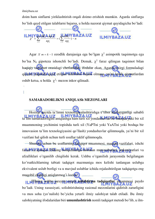 ilmiybaza.uz 
 
doim ham sinflarni yiriklashtirish orqali doimo erishish mumkin. Agarda sinflarga 
bo’lish qayd etilgan talablarni bajarsa, u holda nazorat qiymat quyidagicha bo’ladi: 
 








к
i
i
i
к
i
i
i
i
n
np
M
np
np
M
1
2
1
2
2
)
(
(
)
(

 
 
Agar 
Х m  k 1
 ozodlik darajasiga ega bo’lgan 2 asimpotik taqsimotga ega 
bo’lsa N0 gipoteza ishonchli bo’ladi. Demak, 2 faraz qilingan taqsimot bilan 
haqiqiy taqsimot orasidagi chetlanishni ifodalar ekan. Agarda oxirgi formuladagi 
qiymat yuqorida qayd etilgan talablarni bajara olmasa, ya’ni kritik qiymatlardan 
oshib ketsa, u holda  2- mezon inkor qilinadi. 
 
 
SAMARADORLIKNI ANIQLASh MEZONLARI 
 
Hozirgi paytda ta’limni texnologiyalashtirishga e’tibor kuchayganligi sababli 
ta’lim samaradorligini aniqlashga ham turli xil yondashuvlar bo’lmoqda yoki bir xil 
muammoning yechimini topishda turli xil (YaPTni yoki YaATni yoki boshqa bir 
innovasion ta’lim texnologiyasini qo’llash) yondashuvlar qilinmoqda, ya’ni bir xil 
vazifani hal qilish uchun turli usullar taklif qilinmoqda. 
Shuning uchun bu usullarning tadqiqot muammosi, maqsad vazifalari, ishchi 
farazi va ayniqsa TSIning bosqichlariga nisbatan munosabatlari, imkoniyatlari va 
afzalliklari o’rganilib chiqilishi kerak. Ushbu o’rganilish jarayonida belgilangan 
ko’rsatkichlarning tabiati tadqiqot mazmuniga mos kelishi tanlangan uslubga 
ekvivalent uslub borligi va u mavjud uslublar ichida rejalashtirilgan tadqiqotga eng 
muqobil ekanligi aniqlanmog’i lozim.  
 ITIning ushbu jarayon orqali solishtirma tadqiqotlar muammosi paydo 
bo’ladi. Uning xususiyati, solishtirishning rasional mezonlarini qidirish zarurligini 
va mos soha (yo’nalish) bo’yicha yetarli ilmiy salohiyat talab etiladi. Bu ilmiy 
salohiyatning ifodalaridan biri umumlashtirish nomli tadqiqot metodi bo’lib, u ilm-
