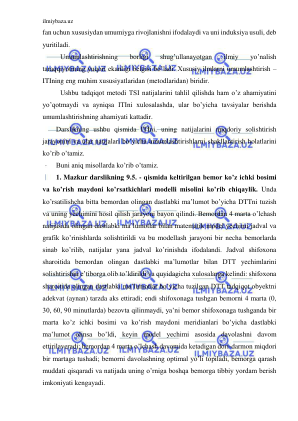 ilmiybaza.uz 
 
fan uchun xususiydan umumiyga rivojlanishni ifodalaydi va uni induksiya usuli, deb 
yuritiladi. 
 Umumlashtirishning 
borligi 
shug’ullanayotgan 
ilmiy 
yo’nalish 
taraqqiyotining yuqori ekanligi belgisi bo’ladi. Xususiy ilmlarni umumlashtirish – 
ITIning eng muhim xususiyatlaridan (metodlaridan) biridir. 
 Ushbu tadqiqot metodi TSI natijalarini tahlil qilishda ham o’z ahamiyatini 
yo’qotmaydi va ayniqsa ITIni xulosalashda, ular bo’yicha tavsiyalar berishda 
umumlashtirishning ahamiyati kattadir. 
Darslikning ushbu qismida ITIni, uning natijalarini miqdoriy solishtirish 
jarayonini va ular natijalari bo’yicha umumlashtirishlarni shakllantirish holatlarini 
ko’rib o’tamiz. 
Buni aniq misollarda ko’rib o’tamiz. 
1. Mazkur darslikning 9.5. - qismida keltirilgan bemor ko’z ichki bosimi 
va ko’rish maydoni ko’rsatkichlari modelli misolini ko’rib chiqaylik. Unda 
ko’rsatilishcha bitta bemordan olingan dastlabki ma’lumot bo’yicha DTTni tuzish 
va uning yechimini hosil qilish jarayoni bayon qilindi. Bemordan 4 marta o’lchash 
natijasida olingan dastlabki ma’lumotlar bilan matematik model yechimi jadval va 
grafik ko’rinishlarda solishtirildi va bu modellash jarayoni bir necha bemorlarda 
sinab ko’rilib, natijalar yana jadval ko’rinishda ifodalandi. Jadval shifoxona 
sharoitida bemordan olingan dastlabki ma’lumotlar bilan DTT yechimlarini 
solishtirishni e’tiborga olib to’ldirildi va quyidagicha xulosalarga kelindi: shifoxona 
sharoitida olingan dastlabki ma’lumotlar bo’yicha tuzilgan DTT tadqiqot obyektni 
adekvat (aynan) tarzda aks ettiradi; endi shifoxonaga tushgan bemorni 4 marta (0, 
30, 60, 90 minutlarda) bezovta qilinmaydi, ya’ni bemor shifoxonaga tushganda bir 
marta ko’z ichki bosimi va ko’rish maydoni meridianlari bo’yicha dastlabki 
ma’lumot olinsa bo’ldi, keyin model yechimi asosida davolashni davom 
ettirilaveradi; bemordan 4 marta o’lchash davomida ketadigan dori-darmon miqdori 
bir martaga tushadi; bemorni davolashning optimal yo’li topiladi, bemorga qarash 
muddati qisqaradi va natijada uning o’rniga boshqa bemorga tibbiy yordam berish 
imkoniyati kengayadi. 
