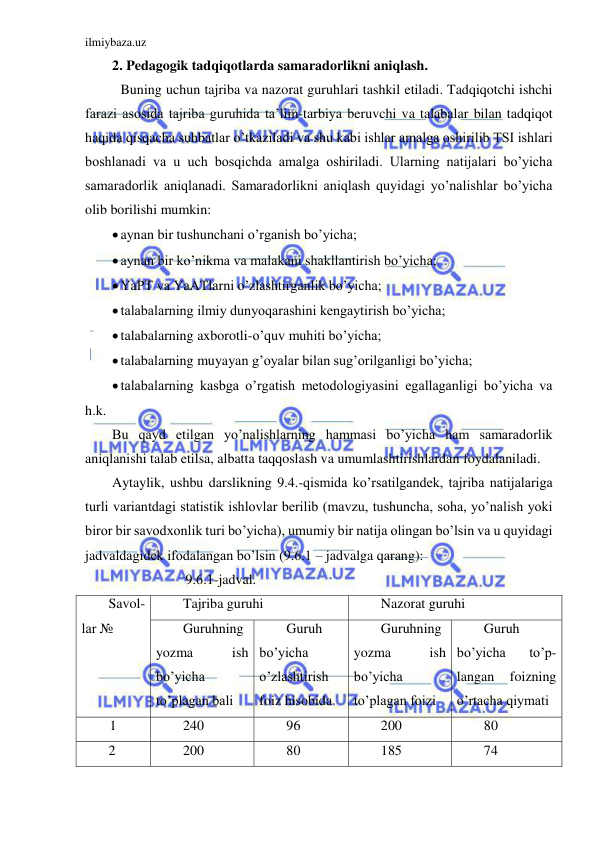 ilmiybaza.uz 
 
2. Pedagogik tadqiqotlarda samaradorlikni aniqlash. 
 Buning uchun tajriba va nazorat guruhlari tashkil etiladi. Tadqiqotchi ishchi 
farazi asosida tajriba guruhida ta’lim-tarbiya beruvchi va talabalar bilan tadqiqot 
haqida qisqacha suhbatlar o’tkaziladi va shu kabi ishlar amalga oshirilib TSI ishlari 
boshlanadi va u uch bosqichda amalga oshiriladi. Ularning natijalari bo’yicha 
samaradorlik aniqlanadi. Samaradorlikni aniqlash quyidagi yo’nalishlar bo’yicha 
olib borilishi mumkin: 
 aynan bir tushunchani o’rganish bo’yicha; 
 aynan bir ko’nikma va malakani shakllantirish bo’yicha; 
 YaPT va YaATlarni o’zlashtirganlik bo’yicha; 
 talabalarning ilmiy dunyoqarashini kengaytirish bo’yicha; 
 talabalarning axborotli-o’quv muhiti bo’yicha; 
 talabalarning muyayan g’oyalar bilan sug’orilganligi bo’yicha; 
 talabalarning kasbga o’rgatish metodologiyasini egallaganligi bo’yicha va 
h.k. 
Bu qayd etilgan yo’nalishlarning hammasi bo’yicha ham samaradorlik 
aniqlanishi talab etilsa, albatta taqqoslash va umumlashtirishlardan foydalaniladi. 
Aytaylik, ushbu darslikning 9.4.-qismida ko’rsatilgandek, tajriba natijalariga 
turli variantdagi statistik ishlovlar berilib (mavzu, tushuncha, soha, yo’nalish yoki 
biror bir savodxonlik turi bo’yicha), umumiy bir natija olingan bo’lsin va u quyidagi 
jadvaldagidek ifodalangan bo’lsin (9.6.1 – jadvalga qarang):  
                     9.6.1-jadval. 
Savol-
lar № 
Tajriba guruhi 
Nazorat guruhi 
Guruhning 
yozma 
ish 
bo’yicha 
to’plagan bali 
Guruh 
bo’yicha 
o’zlashtirish 
foiz hisobida 
Guruhning 
yozma 
ish 
bo’yicha 
to’plagan foizi 
Guruh 
bo’yicha 
to’p-
langan 
foizning 
o’rtacha qiymati 
   1 
240 
96 
200 
80 
2 
200 
80 
185 
74 
