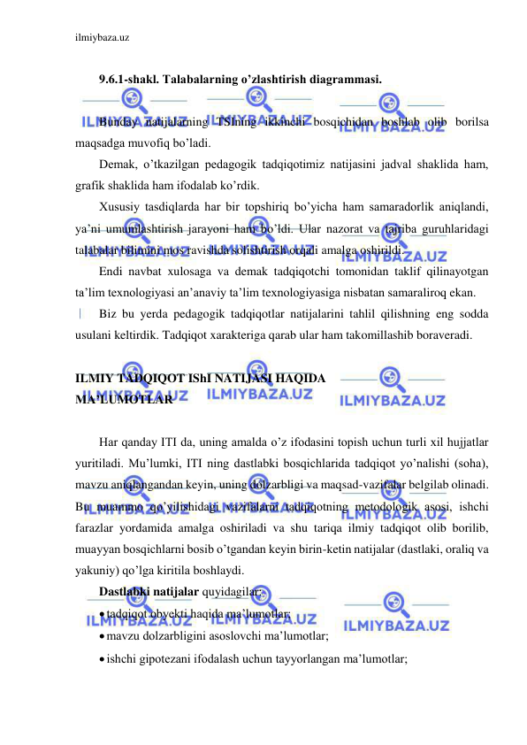 ilmiybaza.uz 
 
 
9.6.1-shakl. Talabalarning o’zlashtirish diagrammasi. 
 
Bunday natijalarning TSIning ikkinchi bosqichidan boshlab olib borilsa 
maqsadga muvofiq bo’ladi. 
Demak, o’tkazilgan pedagogik tadqiqotimiz natijasini jadval shaklida ham, 
grafik shaklida ham ifodalab ko’rdik. 
Xususiy tasdiqlarda har bir topshiriq bo’yicha ham samaradorlik aniqlandi, 
ya’ni umumlashtirish jarayoni ham bo’ldi. Ular nazorat va tajriba guruhlaridagi 
talabalar bilimini mos ravishda solishtirish orqali amalga oshirildi. 
Endi navbat xulosaga va demak tadqiqotchi tomonidan taklif qilinayotgan 
ta’lim texnologiyasi an’anaviy ta’lim texnologiyasiga nisbatan samaraliroq ekan. 
Biz bu yerda pedagogik tadqiqotlar natijalarini tahlil qilishning eng sodda 
usulani keltirdik. Tadqiqot xarakteriga qarab ular ham takomillashib boraveradi. 
 
ILMIY TADQIQOT IShI NATIJASI HAQIDA 
MA’LUMOTLAR 
 
Har qanday ITI da, uning amalda o’z ifodasini topish uchun turli xil hujjatlar 
yuritiladi. Mu’lumki, ITI ning dastlabki bosqichlarida tadqiqot yo’nalishi (soha), 
mavzu aniqlangandan keyin, uning dolzarbligi va maqsad-vazifalar belgilab olinadi. 
Bu muammo qo’yilishidagi vazifalarni tadqiqotning metodologik asosi, ishchi 
farazlar yordamida amalga oshiriladi va shu tariqa ilmiy tadqiqot olib borilib, 
muayyan bosqichlarni bosib o’tgandan keyin birin-ketin natijalar (dastlaki, oraliq va 
yakuniy) qo’lga kiritila boshlaydi. 
Dastlabki natijalar quyidagilar: 
 tadqiqot obyekti haqida ma’lumotlar; 
 mavzu dolzarbligini asoslovchi ma’lumotlar; 
 ishchi gipotezani ifodalash uchun tayyorlangan ma’lumotlar; 
