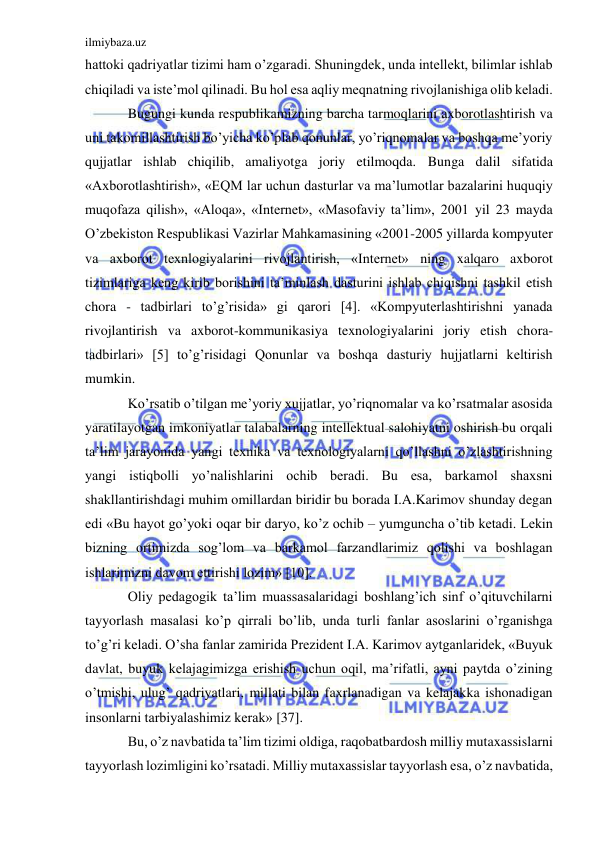 ilmiybaza.uz 
 
hattoki qadriyatlar tizimi ham o’zgaradi. Shuningdek, unda intellekt, bilimlar ishlab 
chiqiladi va iste’mol qilinadi. Bu hol esa aqliy meqnatning rivojlanishiga olib keladi. 
Bugungi kunda respublikamizning barcha tarmoqlarini axborotlashtirish va 
uni takomillashtirish bo’yicha ko’plab qonunlar, yo’riqnomalar va boshqa me’yoriy 
qujjatlar ishlab chiqilib, amaliyotga joriy etilmoqda. Bunga dalil sifatida 
«Axborotlashtirish», «EQM lar uchun dasturlar va ma’lumotlar bazalarini huquqiy 
muqofaza qilish», «Aloqa», «Internet», «Masofaviy ta’lim», 2001 yil 23 mayda 
O’zbekiston Respublikasi Vazirlar Mahkamasining «2001-2005 yillarda kompyuter 
va axborot texnlogiyalarini rivojlantirish, «Internet» ning xalqaro axborot 
tizimlariga keng kirib borishini ta’minlash dasturini ishlab chiqishni tashkil etish 
chora - tadbirlari to’g’risida» gi qarori [4]. «Kompyuterlashtirishni yanada 
rivojlantirish va axborot-kommunikasiya texnologiyalarini joriy etish chora-
tadbirlari» [5] to’g’risidagi Qonunlar va boshqa dasturiy hujjatlarni keltirish 
mumkin. 
Ko’rsatib o’tilgan me’yoriy xujjatlar, yo’riqnomalar va ko’rsatmalar asosida 
yaratilayotgan imkoniyatlar talabalarning intellektual salohiyatni oshirish bu orqali 
ta’lim jarayonida yangi texnika va texnologiyalarni qo’llashni o’zlashtirishning 
yangi istiqbolli yo’nalishlarini ochib beradi. Bu esa, barkamol shaxsni 
shakllantirishdagi muhim omillardan biridir bu borada I.A.Karimov shunday degan 
edi «Bu hayot go’yoki oqar bir daryo, ko’z ochib – yumguncha o’tib ketadi. Lekin 
bizning ortimizda sog’lom va barkamol farzandlarimiz qolishi va boshlagan 
ishlarimizni davom ettirishi lozim» [10]. 
Oliy pedagogik ta’lim muassasalaridagi boshlang’ich sinf o’qituvchilarni 
tayyorlash masalasi ko’p qirrali bo’lib, unda turli fanlar asoslarini o’rganishga 
to’g’ri keladi. O’sha fanlar zamirida Prezident I.A. Karimov aytganlaridek, «Buyuk 
davlat, buyuk kelajagimizga erishish uchun oqil, ma’rifatli, ayni paytda o’zining 
o’tmishi, ulug’ qadriyatlari, millati bilan faxrlanadigan va kelajakka ishonadigan 
insonlarni tarbiyalashimiz kerak» [37]. 
Bu, o’z navbatida ta’lim tizimi oldiga, raqobatbardosh milliy mutaxassislarni 
tayyorlash lozimligini ko’rsatadi. Milliy mutaxassislar tayyorlash esa, o’z navbatida, 
