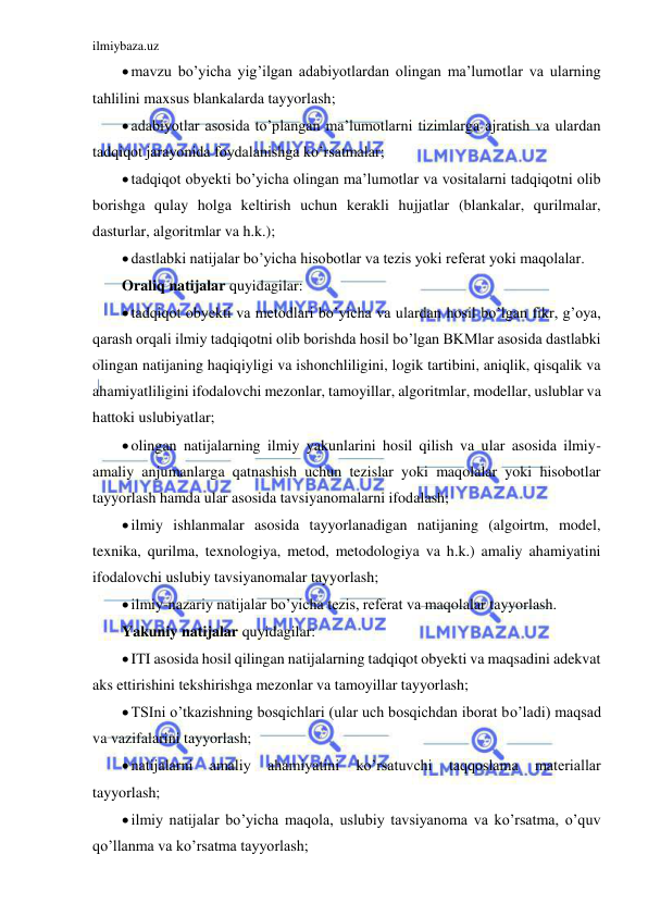 ilmiybaza.uz 
 
 mavzu bo’yicha yig’ilgan adabiyotlardan olingan ma’lumotlar va ularning 
tahlilini maxsus blankalarda tayyorlash; 
 adabiyotlar asosida to’plangan ma’lumotlarni tizimlarga ajratish va ulardan 
tadqiqot jarayonida foydalanishga ko’rsatmalar; 
 tadqiqot obyekti bo’yicha olingan ma’lumotlar va vositalarni tadqiqotni olib 
borishga qulay holga keltirish uchun kerakli hujjatlar (blankalar, qurilmalar, 
dasturlar, algoritmlar va h.k.); 
 dastlabki natijalar bo’yicha hisobotlar va tezis yoki referat yoki maqolalar. 
Oraliq natijalar quyidagilar: 
 tadqiqot obyekti va metodlari bo’yicha va ulardan hosil bo’lgan fikr, g’oya, 
qarash orqali ilmiy tadqiqotni olib borishda hosil bo’lgan BKMlar asosida dastlabki 
olingan natijaning haqiqiyligi va ishonchliligini, logik tartibini, aniqlik, qisqalik va 
ahamiyatliligini ifodalovchi mezonlar, tamoyillar, algoritmlar, modellar, uslublar va 
hattoki uslubiyatlar; 
 olingan natijalarning ilmiy yakunlarini hosil qilish va ular asosida ilmiy-
amaliy anjumanlarga qatnashish uchun tezislar yoki maqolalar yoki hisobotlar 
tayyorlash hamda ular asosida tavsiyanomalarni ifodalash; 
 ilmiy ishlanmalar asosida tayyorlanadigan natijaning (algoirtm, model, 
texnika, qurilma, texnologiya, metod, metodologiya va h.k.) amaliy ahamiyatini 
ifodalovchi uslubiy tavsiyanomalar tayyorlash; 
 ilmiy-nazariy natijalar bo’yicha tezis, referat va maqolalar tayyorlash. 
Yakuniy natijalar quyidagilar: 
 ITI asosida hosil qilingan natijalarning tadqiqot obyekti va maqsadini adekvat 
aks ettirishini tekshirishga mezonlar va tamoyillar tayyorlash; 
 TSIni o’tkazishning bosqichlari (ular uch bosqichdan iborat bo’ladi) maqsad 
va vazifalarini tayyorlash; 
 natijalarni 
amaliy 
ahamiyatini 
ko’rsatuvchi 
taqqoslama 
materiallar 
tayyorlash; 
 ilmiy natijalar bo’yicha maqola, uslubiy tavsiyanoma va ko’rsatma, o’quv 
qo’llanma va ko’rsatma tayyorlash; 
