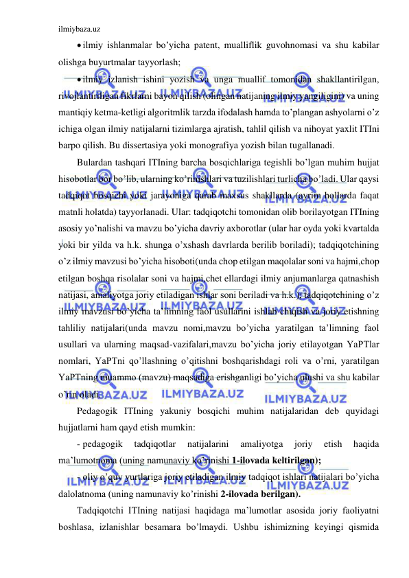 ilmiybaza.uz 
 
 ilmiy ishlanmalar bo’yicha patent, mualliflik guvohnomasi va shu kabilar 
olishga buyurtmalar tayyorlash; 
 ilmiy izlanish ishini yozish va unga muallif tomonidan shakllantirilgan, 
rivojlantiriligan fikrlarni bayon qilish (olingan natijaning ilmiy yangiligini) va uning 
mantiqiy ketma-ketligi algoritmlik tarzda ifodalash hamda to’plangan ashyolarni o’z 
ichiga olgan ilmiy natijalarni tizimlarga ajratish, tahlil qilish va nihoyat yaxlit ITIni 
barpo qilish. Bu dissertasiya yoki monografiya yozish bilan tugallanadi. 
Bulardan tashqari ITIning barcha bosqichlariga tegishli bo’lgan muhim hujjat 
hisobotlar bor bo’lib, ularning ko’rinishlari va tuzilishlari turlicha bo’ladi. Ular qaysi 
tadqiqot bosqichi yoki jarayoniga qarab maxsus shakllarda (ayrim hollarda faqat 
matnli holatda) tayyorlanadi. Ular: tadqiqotchi tomonidan olib borilayotgan ITIning 
asosiy yo’nalishi va mavzu bo’yicha davriy axborotlar (ular har oyda yoki kvartalda 
yoki bir yilda va h.k. shunga o’xshash davrlarda berilib boriladi); tadqiqotchining 
o’z ilmiy mavzusi bo’yicha hisoboti(unda chop etilgan maqolalar soni va hajmi,chop 
etilgan boshqa risolalar soni va hajmi,chet ellardagi ilmiy anjumanlarga qatnashish 
natijasi, amaliyotga joriy etiladigan ishlar soni beriladi va h.k.); tadqiqotchining o’z 
ilmiy mavzusi bo’yicha ta’limning faol usullarini ishlab chiqish va joriy etishning 
tahliliy natijalari(unda mavzu nomi,mavzu bo’yicha yaratilgan ta’limning faol 
usullari va ularning maqsad-vazifalari,mavzu bo’yicha joriy etilayotgan YaPTlar 
nomlari, YaPTni qo’llashning o’qitishni boshqarishdagi roli va o’rni, yaratilgan 
YaPTning muammo (mavzu) maqsadiga erishganligi bo’yicha ulushi va shu kabilar 
o’rin oladi. 
Pedagogik ITIning yakuniy bosqichi muhim natijalaridan deb quyidagi 
hujjatlarni ham qayd etish mumkin: 
- pedagogik 
tadqiqotlar 
natijalarini 
amaliyotga 
joriy 
etish 
haqida 
ma’lumotnoma (uning namunaviy ko’rinishi 1-ilovada keltirilgan); 
- oliy o’quv yurtlariga joriy etiladigan ilmiy tadqiqot ishlari natijalari bo’yicha 
dalolatnoma (uning namunaviy ko’rinishi 2-ilovada berilgan). 
Tadqiqotchi ITIning natijasi haqidaga ma’lumotlar asosida joriy faoliyatni 
boshlasa, izlanishlar besamara bo’lmaydi. Ushbu ishimizning keyingi qismida 
