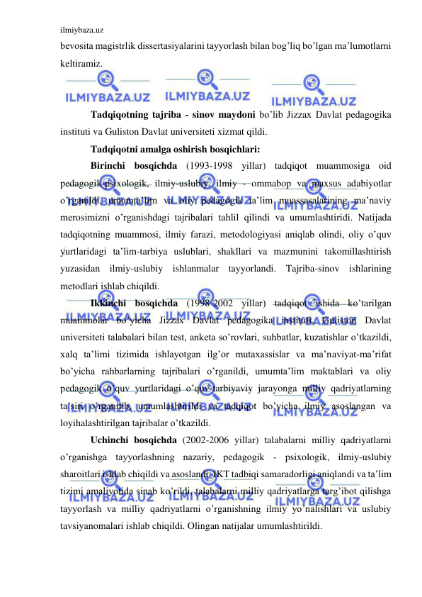 ilmiybaza.uz 
 
bevosita magistrlik dissertasiyalarini tayyorlash bilan bog’liq bo’lgan ma’lumotlarni 
keltiramiz. 
 
 
Tadqiqotning tajriba - sinov maydoni bo’lib Jizzax Davlat pedagogika 
instituti va Guliston Davlat universiteti xizmat qildi.  
Tadqiqotni amalga oshirish bosqichlari:  
Birinchi bosqichda (1993-1998 yillar) tadqiqot muammosiga oid 
pedagogik-psixologik, ilmiy-uslubiy, ilmiy - ommabop va maxsus adabiyotlar 
o’rganildi, umumta’lim va oliy pedagogik ta’lim muassasalarining ma’naviy 
merosimizni o’rganishdagi tajribalari tahlil qilindi va umumlashtiridi. Natijada 
tadqiqotning muammosi, ilmiy farazi, metodologiyasi aniqlab olindi, oliy o’quv 
yurtlaridagi ta’lim-tarbiya uslublari, shakllari va mazmunini takomillashtirish 
yuzasidan ilmiy-uslubiy ishlanmalar tayyorlandi. Tajriba-sinov ishlarining 
metodlari ishlab chiqildi. 
Ikkinchi bosqichda (1998-2002 yillar) tadqiqot ishida ko’tarilgan 
muammolar bo’yicha Jizzax Davlat pedagogika instituti, Guliston Davlat 
universiteti talabalari bilan test, anketa so’rovlari, suhbatlar, kuzatishlar o’tkazildi, 
xalq ta’limi tizimida ishlayotgan ilg’or mutaxassislar va ma’naviyat-ma’rifat 
bo’yicha rahbarlarning tajribalari o’rganildi, umumta’lim maktablari va oliy 
pedagogik o’quv yurtlaridagi o’quv-tarbiyaviy jarayonga milliy qadriyatlarning 
ta’siri o’rganilib, umumlashtirildi va tadqiqot bo’yicha ilmiy asoslangan va 
loyihalashtirilgan tajribalar o’tkazildi. 
Uchinchi bosqichda (2002-2006 yillar) talabalarni milliy qadriyatlarni 
o’rganishga tayyorlashning nazariy, pedagogik - psixologik, ilmiy-uslubiy 
sharoitlari ishlab chiqildi va asoslandi, IKT tadbiqi samaradorligi aniqlandi va ta’lim 
tizimi amaliyotida sinab ko’rildi, talabalarni milliy qadriyatlarga targ’ibot qilishga 
tayyorlash va milliy qadriyatlarni o’rganishning ilmiy yo’nalishlari va uslubiy 
tavsiyanomalari ishlab chiqildi. Olingan natijalar umumlashtirildi. 
