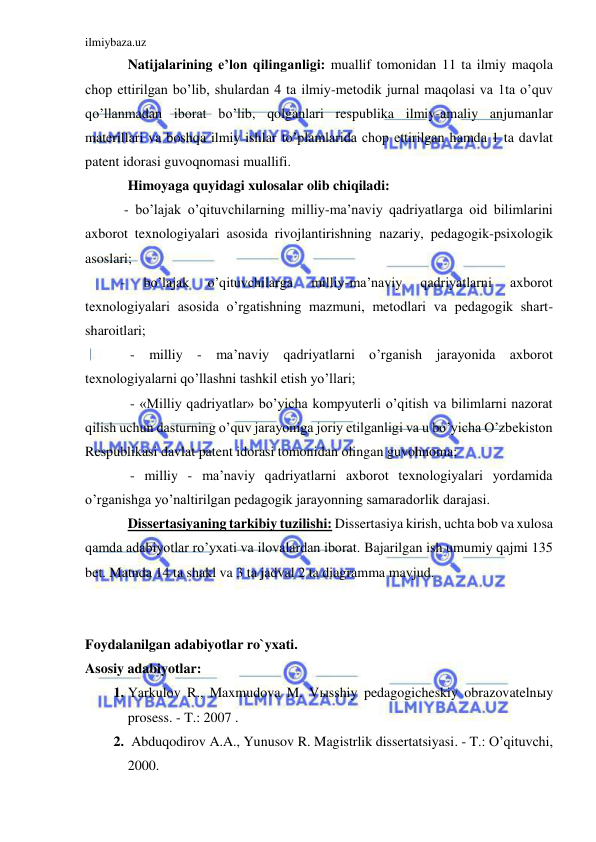 ilmiybaza.uz 
 
Natijalarining e’lon qilinganligi: muallif tomonidan 11 ta ilmiy maqola 
chop ettirilgan bo’lib, shulardan 4 ta ilmiy-metodik jurnal maqolasi va 1ta o’quv 
qo’llanmadan iborat bo’lib, qolganlari respublika ilmiy-amaliy anjumanlar 
materillari va boshqa ilmiy ishlar to’plamlarida chop ettirilgan hamda 1 ta davlat 
patent idorasi guvoqnomasi muallifi. 
Himoyaga quyidagi xulosalar olib chiqiladi: 
 - bo’lajak o’qituvchilarning milliy-ma’naviy qadriyatlarga oid bilimlarini 
axborot texnologiyalari asosida rivojlantirishning nazariy, pedagogik-psixologik 
asoslari; 
- 
bo’lajak 
o’qituvchilarga 
milliy-ma’naviy 
qadriyatlarni 
axborot 
texnologiyalari asosida o’rgatishning mazmuni, metodlari va pedagogik shart-
sharoitlari; 
 
- milliy - ma’naviy qadriyatlarni o’rganish jarayonida axborot 
texnologiyalarni qo’llashni tashkil etish yo’llari; 
 
- «Milliy qadriyatlar» bo’yicha kompyuterli o’qitish va bilimlarni nazorat 
qilish uchun dasturning o’quv jarayoniga joriy etilganligi va u bo’yicha O’zbekiston 
Respublikasi davlat patent idorasi tomonidan olingan guvohnoma; 
 
- milliy - ma’naviy qadriyatlarni axborot texnologiyalari yordamida 
o’rganishga yo’naltirilgan pedagogik jarayonning samaradorlik darajasi. 
Dissertasiyaning tarkibiy tuzilishi: Dissertasiya kirish, uchta bob va xulosa 
qamda adabiyotlar ro’yxati va ilovalardan iborat. Bajarilgan ish umumiy qajmi 135 
bet. Matnda 14 ta shakl va 3 ta jadval 2 ta diagramma mavjud.  
 
 
Foydalanilgan adabiyotlar ro`yxati. 
Asosiy adabiyotlar: 
1. Yarkulov R., Maxmudova M. Vыsshiy pedagogicheskiy obrazovatelnыy 
prosess. - T.: 2007 . 
2.  Abduqodirov A.A., Yunusov R. Magistrlik dissertatsiyasi. - T.: O’qituvchi, 
2000. 
