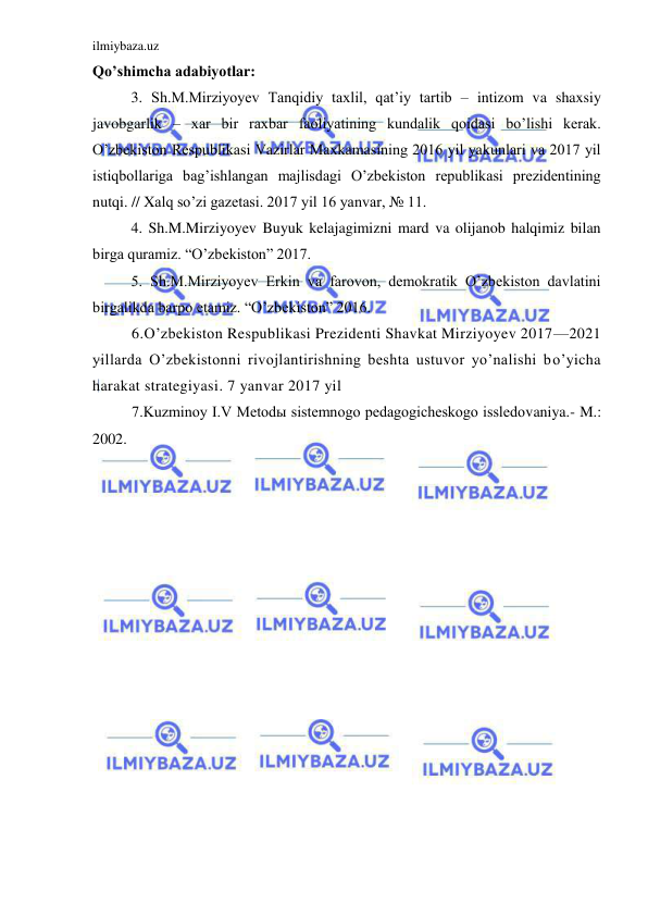 ilmiybaza.uz 
 
Qo’shimcha adabiyotlar: 
  
3. Sh.M.Mirziyoyev Tanqidiy taxlil, qat’iy tartib – intizom va shaxsiy 
javobgarlik – xar bir raxbar faoliyatining kundalik qoidasi bo’lishi kerak. 
O’zbekiston Respublikasi Vazirlar Maxkamasining 2016 yil yakunlari va 2017 yil 
istiqbollariga bag’ishlangan majlisdagi O’zbekiston republikasi prezidentining 
nutqi. // Xalq so’zi gazetasi. 2017 yil 16 yanvar, № 11. 
  
4. Sh.M.Mirziyoyev Buyuk kelajagimizni mard va olijanob halqimiz bilan 
birga quramiz. “O’zbekiston” 2017. 
  
5. Sh.M.Mirziyoyev Erkin va farovon, demokratik O’zbekiston davlatini 
birgalikda barpo etamiz. “O’zbekiston” 2016. 
6.O’zbekiston Respublikasi Prezidenti Shavkat Mirziyoyev 2017—2021 
yillarda O’zbekistonni rivojlantirishning beshta ustuvor yo’nalishi bo’yicha 
harakat strategiyasi. 7 yanvar 2017 yil 
7.Kuzminoy I.V Metodы sistemnogo pedagogicheskogo issledovaniya.- M.: 
2002. 
 
