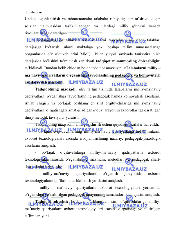 ilmiybaza.uz 
 
Undagi ogohlantirish va rahmatnomalar talabalar ruhiyatiga tez ta’sir qiladigan 
so’zlar majmuasidan tashkil topgan va ulardagi milliy g’ururni yanada 
rivojlantirishga qaratilgan. 
Pedagogika institutlarida o’qituvchilarni tayyorlashning jahon talablari 
darajasiga ko’tarish, ularni maktabga yoki boshqa ta’lim muassasalariga 
borganlarida o’z o’quvchilarini MMQ  bilan yuqori saviyada tanishtira olish 
darajasida bo’lishini ta’minlash zaruriyati tadqiqot muammosiing dolzarbligini 
ta’kidlaydi. Bundan kelib chiqqan holda tadqiqot mavzusini «Talabalarni milliy – 
ma’naviy qadriyatlarni o’rganishga tayyorlashning pedagogik va kompyuterli 
asoslari» deb nomladik. 
Tadqiqotning maqsadi: oliy ta’lim tizimida talabalarni milliy-ma’naviy 
qadriyatlarni o’rganishga tayyorlashning pedagogik hamda kompyuterli asoslarini 
ishlab chiqish va bo’lajak boshlang’ich sinf o’qituvchilariga milliy-ma’naviy 
qadriyatlarni o’rgatishga xizmat qiladigan o’quv jarayonini axborotlashga qaratilgan 
ilmiy-metodik tavsiyalar yaratish. 
Tadqiqotning maqsadini amalga oshirish uchun quyidagi vazifalar hal etildi: 
- bo’lajak o’qituvchilarning milliy-ma’naviy qadriyatlarga oid bilimlarini 
axborot texnologiyalari asosida rivojlantirishning nazariy, pedagogik-psixologik 
asoslarini aniqlash. 
- 
bo’lajak 
o’qituvchilarga 
milliy-ma’naviy 
qadriyatlarni 
axborot 
texnologiyalari asosida o’rgatishning mazmuni, metodlari va pedagogik shart-
sharoitlarini belgilash. 
- 
milliy-ma’naviy 
qadriyatlarni 
o’rganish 
jarayonida 
axborot 
texnnologiyalarni qo’llashni tashkil etish yo’llarini aniqlash. 
- milliy - ma’naviy qadriyatlarni axborot texnologiyalari yordamida 
o’rganishga yo’naltirilgan pedagogik jarayonning samaradorlik darajasini aniqlash. 
Tadqiqot obyekti: bo’lajak boshlang’ich sinf o’qituvchilariga milliy-
ma’naviy qadriyatlarni axborot texnologiyalari asosida o’rgatishga yo’naltirilgan 
ta’lim jarayoni. 
