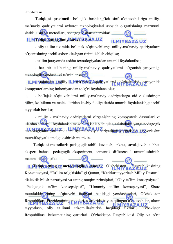 ilmiybaza.uz 
 
Tadqiqot predmeti: bo’lajak boshlang’ich sinf o’qituvchilariga milliy-
ma’naviy qadriyatlarni axborot texnologiyalari asosida o’rgatishning mazmuni, 
shakli, usul va metodlari, pedagogik shart-sharoitlari. 
Tadqiqotning ilmiy farazi. Agar:  
- oliy ta’lim tizimida bo’lajak o’qituvchilarga milliy-ma’naviy qadriyatlarni 
o’rganishning izchil axborotlashgan tizimi ishlab chiqilsa; 
- ta’lim jarayonida ushbu texnologiyalardan unumli foydalanilsa; 
- har bir talabaning milliy-ma’naviy qadriyatlarni o’rganish jarayoniga 
texnologik yondashuvi ta’minlansa; 
- talabalar milliy - ma’naviy qadriyatlarni o’zlashtirish jarayonida 
kompyuterlarning imkoniyatidan to’g’ri foydalana olsa; 
- bo’lajak o’qituvchilarni milliy-ma’naviy qadriyatlarga oid o’zlashtirgan 
bilim, ko’nikma va malakalaridan kasbiy faoliyatlarida unumli foydalanishga izchil 
tayyorlab borilsa; 
- milliy - ma’naviy qadriyatlarni o’rganishning kompyuterli dasturlari va 
ulardan samarali foydalanish mezonlari ishlab chiqilsa, talabalarni yangi pedagogik 
texnologiyalar yordamida milliy-ma’naviy qadriyatlarni o’rgatishga tayyorlashni 
muvaffaqiyatli amalga oshirish mumkin.  
Tadqiqot metodlari: pedagogik tahlil, kuzatish, anketa, savol-javob, suhbat, 
ekspert bahosi, pedagogik eksperiment, semantik differensial umumlashtirish, 
matematik statistika. 
Tadqiqotning 
metodologik 
asosi: 
O’zbekiston 
Respublikasining 
Konstitusiyasi, “Ta’lim to’g’risida” gi Qonun, “Kadrlar tayyorlash Milliy Dasturi”, 
dialektik bilish nazariyasi va uning muqim prinsiplari, ”Oliy ta’lim konsepsiyasi”, 
“Pedagogik ta’lim konsepsiyasi”, “Umumiy ta’lim konsepsiyasi”, Sharq 
mutafakkirlarining o’qituvchi faoliyati haqidagi yondashuvlari, O’zbekiston 
Respublikasi Prezidentining nutqlari, asarlarida bayon qilingan o’qituvchilar, ularni 
tayyorlash, oliy ta’limni takomillashtirish 
haqidagi fikrlari, O’zbekiston 
Respublikasi hukumatining qarorlari, O’zbekiston Respublikasi Oliy va o’rta 

