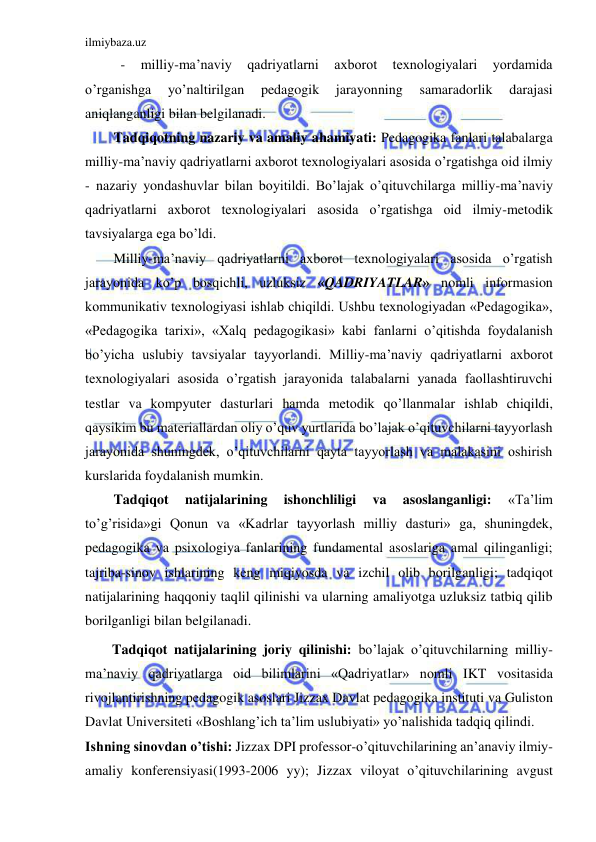 ilmiybaza.uz 
 
- 
milliy-ma’naviy 
qadriyatlarni 
axborot 
texnologiyalari 
yordamida 
o’rganishga 
yo’naltirilgan 
pedagogik 
jarayonning 
samaradorlik 
darajasi 
aniqlanganligi bilan belgilanadi. 
Tadqiqotning nazariy va amaliy ahamiyati: Pedagogika fanlari talabalarga 
milliy-ma’naviy qadriyatlarni axborot texnologiyalari asosida o’rgatishga oid ilmiy 
- nazariy yondashuvlar bilan boyitildi. Bo’lajak o’qituvchilarga milliy-ma’naviy 
qadriyatlarni axborot texnologiyalari asosida o’rgatishga oid ilmiy-metodik 
tavsiyalarga ega bo’ldi.  
Milliy-ma’naviy qadriyatlarni axborot texnologiyalari asosida o’rgatish 
jarayonida ko’p bosqichli, uzluksiz «QADRIYATLAR» nomli informasion 
kommunikativ texnologiyasi ishlab chiqildi. Ushbu texnologiyadan «Pedagogika», 
«Pedagogika tarixi», «Xalq pedagogikasi» kabi fanlarni o’qitishda foydalanish 
bo’yicha uslubiy tavsiyalar tayyorlandi. Milliy-ma’naviy qadriyatlarni axborot 
texnologiyalari asosida o’rgatish jarayonida talabalarni yanada faollashtiruvchi 
testlar va kompyuter dasturlari hamda metodik qo’llanmalar ishlab chiqildi, 
qaysikim bu materiallardan oliy o’quv yurtlarida bo’lajak o’qituvchilarni tayyorlash 
jarayonida shuningdek, o’qituvchilarni qayta tayyorlash va malakasini oshirish 
kurslarida foydalanish mumkin.  
Tadqiqot 
natijalarining 
ishonchliligi 
va 
asoslanganligi: 
«Ta’lim 
to’g’risida»gi Qonun va «Kadrlar tayyorlash milliy dasturi» ga, shuningdek, 
pedagogika va psixologiya fanlarining fundamental asoslariga amal qilinganligi; 
tajriba-sinov ishlarining keng miqiyosda va izchil olib borilganligi; tadqiqot 
natijalarining haqqoniy taqlil qilinishi va ularning amaliyotga uzluksiz tatbiq qilib 
borilganligi bilan belgilanadi. 
Tadqiqot natijalarining joriy qilinishi: bo’lajak o’qituvchilarning milliy-
ma’naviy qadriyatlarga oid bilimlarini «Qadriyatlar» nomli IKT vositasida 
rivojlantirishning pedagogik asoslari Jizzax Davlat pedagogika instituti va Guliston 
Davlat Universiteti «Boshlang’ich ta’lim uslubiyati» yo’nalishida tadqiq qilindi.  
Ishning sinovdan o’tishi: Jizzax DPI professor-o’qituvchilarining an’anaviy ilmiy-
amaliy konferensiyasi(1993-2006 yy); Jizzax viloyat o’qituvchilarining avgust 
